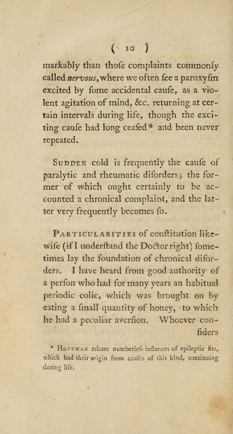 markably than thofe complaints commonly called nervous> where we often fee a paroxyfm excited by fome accidental caufe,. as a vio¬ lent agitation of mind, &c. returning at cer¬ tain intervals during life, though the exci- ■ ting caufe had long ceafed ^ arid been never repeated. Sudden cold is frequently the caufe of paralytic and rheumatic diforders; the for¬ mer of which ought certainly to be ac¬ counted a chronical complaint, and the lat¬ ter very frequently becomes fo.^ Particularities of conftitution like- wife (if I imderftand the Dodbor right) fome- times, lay the foundation of chronical difor¬ ders. I have heard from good authority of a perfon who had for many years an habitual periodic colic, which was brought on By eating a fmall quantity of honey, • to which he had a peculiar averfion. Whoever con- fiders * Hoffman relates numberlefs inftances of epileptic fits, which had their ©riein from caufes of this kind, continuing