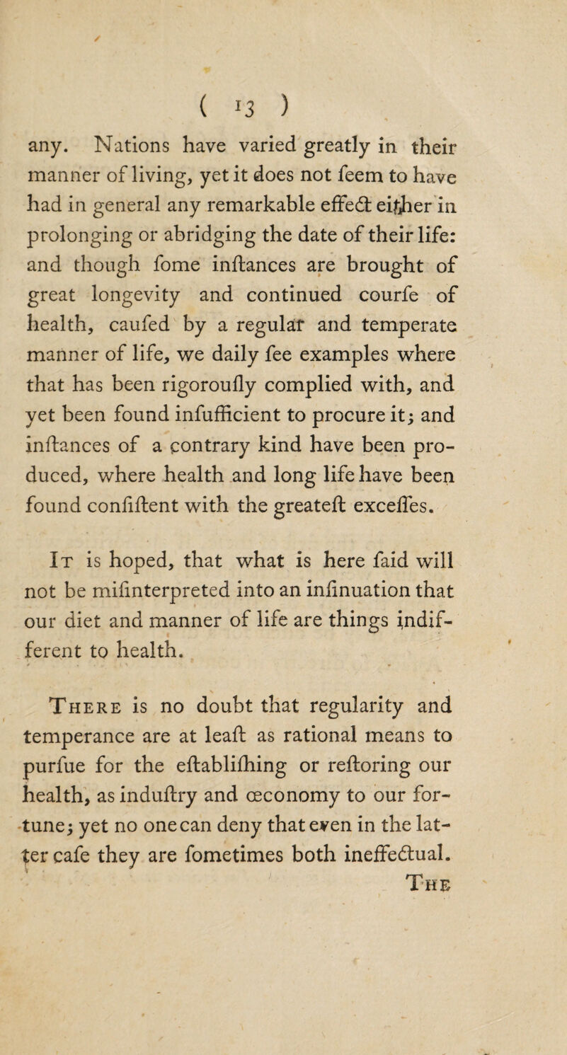 / ( ) 1 any. Nations have varied greatly in their manner of living, yet it does not feem to have had in general any remarkable effedt eirfier in prolonging or abridging the date of their life: and though fome inftances are brought of great longevity and continued courfe of health, caufed by a regular and temperate manner of life, we daily fee examples where that has been rigoroufly complied with, and yet been found infufficient to procure it; and inftances of a contrary kind have been pro¬ duced, where health and long life have been found confiftent with the greateft excefles. It is hoped, that what is here faid will not be mifinterpreted into an infinuation that our diet and manner of life are things indif¬ ferent to health. There is no doubt that regularity and temperance are at leaft as rational means to purfue for the eftablifhing or reftoring our health, as induftry and ceconomy to our for¬ tune; yet no one can deny that even in the lat¬ ter cafe they are fometimes both ineffe&ual. The