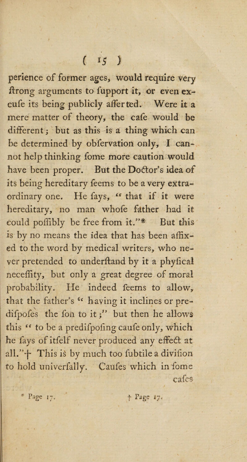 ( *5 ) perience of former ages* would require very ftrong arguments to fupport it, or even ex- cufe its being publicly affertred. Were it a mere matter of theory, the cafe would be different; but as this is a thing which can be determined by obfervation only, I can¬ not help thinking fome more caution would have been proper. But the Doctor’s idea of its being hereditary feems to be a very extra¬ ordinary one. He fays, that if it were hereditary, no man whofe father had it could poffibly be free from it.”* But this is by no means the idea that has been affix- i ed to the word by medical writers, who ne¬ ver pretended to underftand by it a phylical neceffity, but only a great degree of moral probability. He indeed feems to allow, that the father's u having it inclines or pre- difpofes the foil to itbut then he allows this to be a predifpoling caufe only, which he fays of itfelf never produced any effect at all.”4* This i$ by much too fubtile a divifon to hold univerfally. Caufes which in fome cafes '* Page 17. t Page *7,