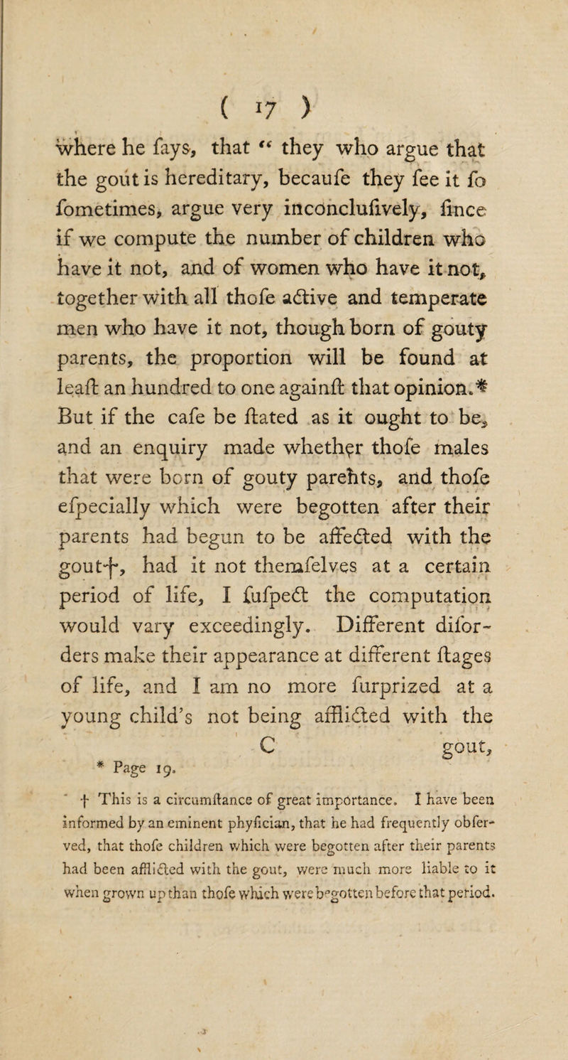 1 J , >> • . where he fays, that “ they who argue that the gout is hereditary, becaufe they fee it fo fometimes, argue very inconcluiively, lince if we compute the number of children who have it not, and of women who have it not* together with all thofe adtive and temperate men who have it not, though born of gouty parents, the proportion will be found at lead: an hundred to one againft that opinion.^ But if the cafe be Hated as it ought to be* and an enquiry made whether thofe males that were born of gouty parehts, and thofe efpecially which were begotten after their parents had begun to be affedted with the goutf-, had it not themfelves at a certain period of life, I fufpedt the computation would vary exceedingly. Different difor- ders make their appearance at different ftages of life, and I am no more furprized at a young child’s not being affiidted with the C gout, * Page ig, f This is a circumitance of great importance. I have been informed by an eminent phyhcian, that he had frequently obfer- ved, that thofe children which were begotten after their parents had been afflicted with the gout, were much more liable to it when grown up than thofe which were begotten before that period.