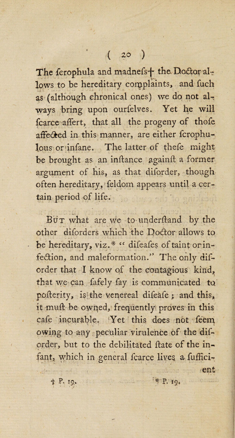 I ’ ( 20 ) The fcrophula and madnefs‘jw the. Dodlor al« lows to be hereditary corpplaints, and fuch as (although chronical ones) we do not al¬ ways bring upon ourfelves. Yet he will fcarceaffert, that all the progeny of thofe affe&ed in this manner, are either fcrophu- lous or infane. The latter of thefe might be brought as an inftance againft a former argument of his, as that diforder, though often hereditary, feldom appears until a cer¬ tain period of life. But what are we to underftand by the Other diforders which the Doftor allows to * be hereditary, viz.* difeafes of taint or in¬ fection, and maleformation/’ The only dis¬ order that I know of the contagious kind, that we can fafely fay is communicated to pofterity, is the venereal difeafe; and this, it muft be owped, frequently proves in this cafe incurable. ‘Yet this does not feem owing to any peculiar virulence of the dis¬ order, but to the debilitated ftate of the in- rant, which in general fcarce lives a- fuffici- , . -ent f P. Ip,. P. IQ, \ / > * r * ' J '
