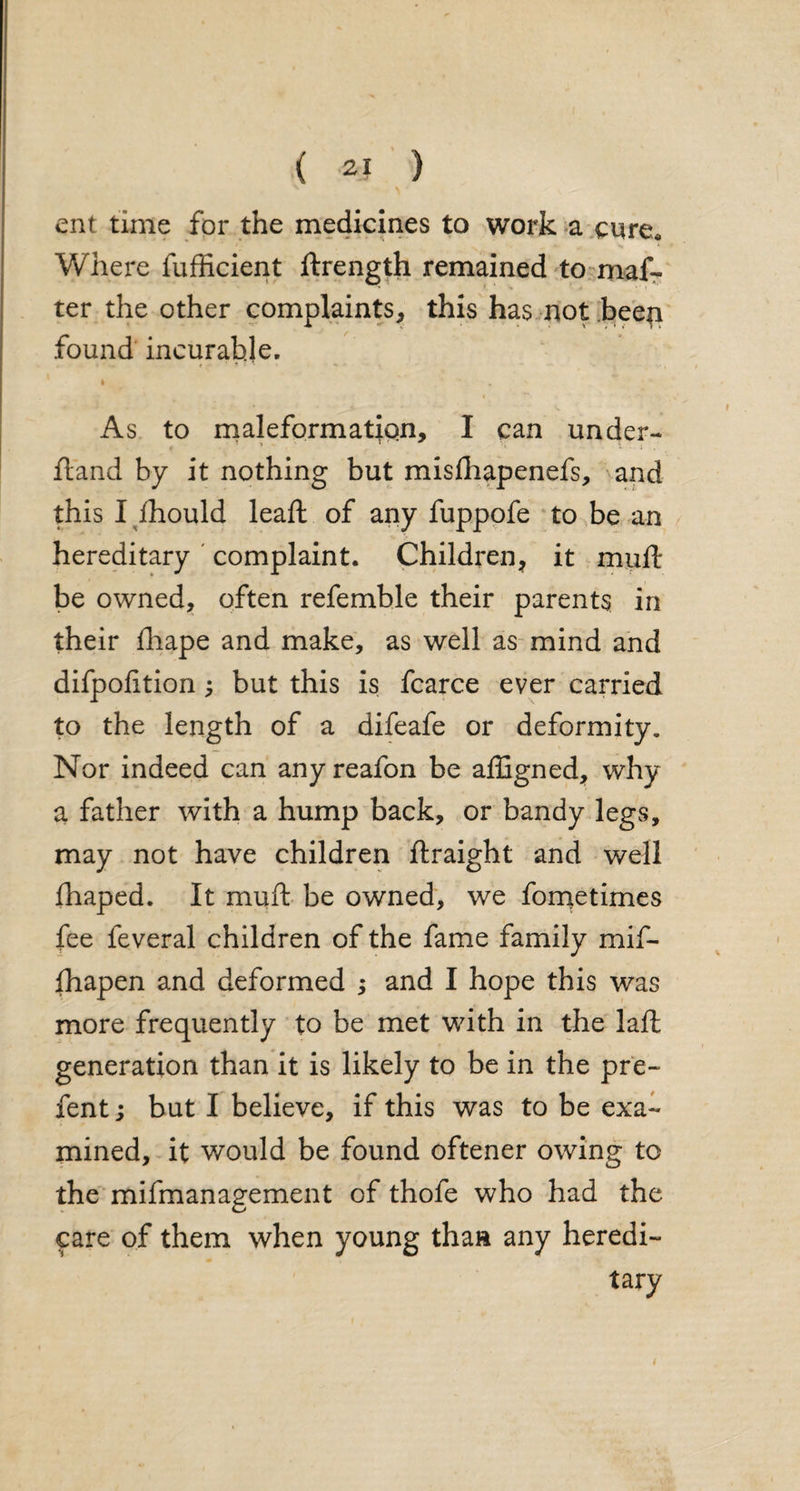 ent time for the medicines to work a cure. Where fufficient ftrength remained to maf- ter the other complaints, this has not been found incurable. i . As to maleformation, I can under- < ' '* • • i . fland by it nothing but misfliapenefs, and this I fhould lead: of any fuppofe to be an hereditary complaint. Children, it mud: be owned, often refemble their parents in their diape and make, as well as mind and difpodtion; but this is fcarce ever carried to the length of a difeafe or deformity. Nor indeed can any reafon be affigned, why a father with a hump back, or bandy legs, may not have children ftraight and well ihaped. It mud: be owned, we fometimes fee feveral children of the fame family mif- diapen and deformed ; and I hope this was more frequently to be met with in the lad: generation than it is likely to be in the pre~ fent; but I believe, if this was to be exa¬ mined, it would be found oftener owing to the mifmanagement of thofe who had the care of them when young than any heredi¬ tary