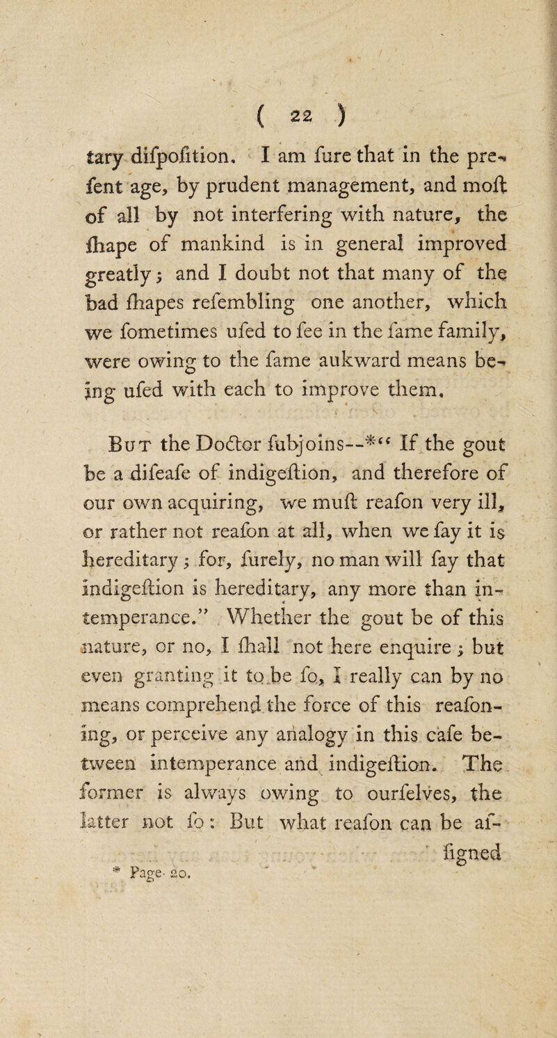 tary difpofition, I am fare that in the pre«* fent age, by prudent management, and mod: of all by not interfering with nature, the lhape of mankind is in general improved greatly; and I doubt not that many of the bad fhapes refembling one another, which we fometimes ufed to fee in the fame family, were owing to the fame auk ward means be¬ ing ufed with each to improve them. But the Dodtor fubjoins—‘If the gout be a difeafe of indigeftion, and therefore of our own acquiring, we muft reafon very ill, or rather not i*eafon at all, when we fay it is hereditary; for, furely, no man will fay that indigeftion is hereditary, any more than in¬ temperance.” Whether the gout be of this nature, or no, I fhall not here enquire; but even granting it to be fo., I really can by no means comprehend the force of this reafon- ing, or perceive any analogy in this cafe be¬ tween intemperance and indigeftion. The former is always owing to ourfelves, the latter not fo: But what reafon can be af- figned * Page- 20.