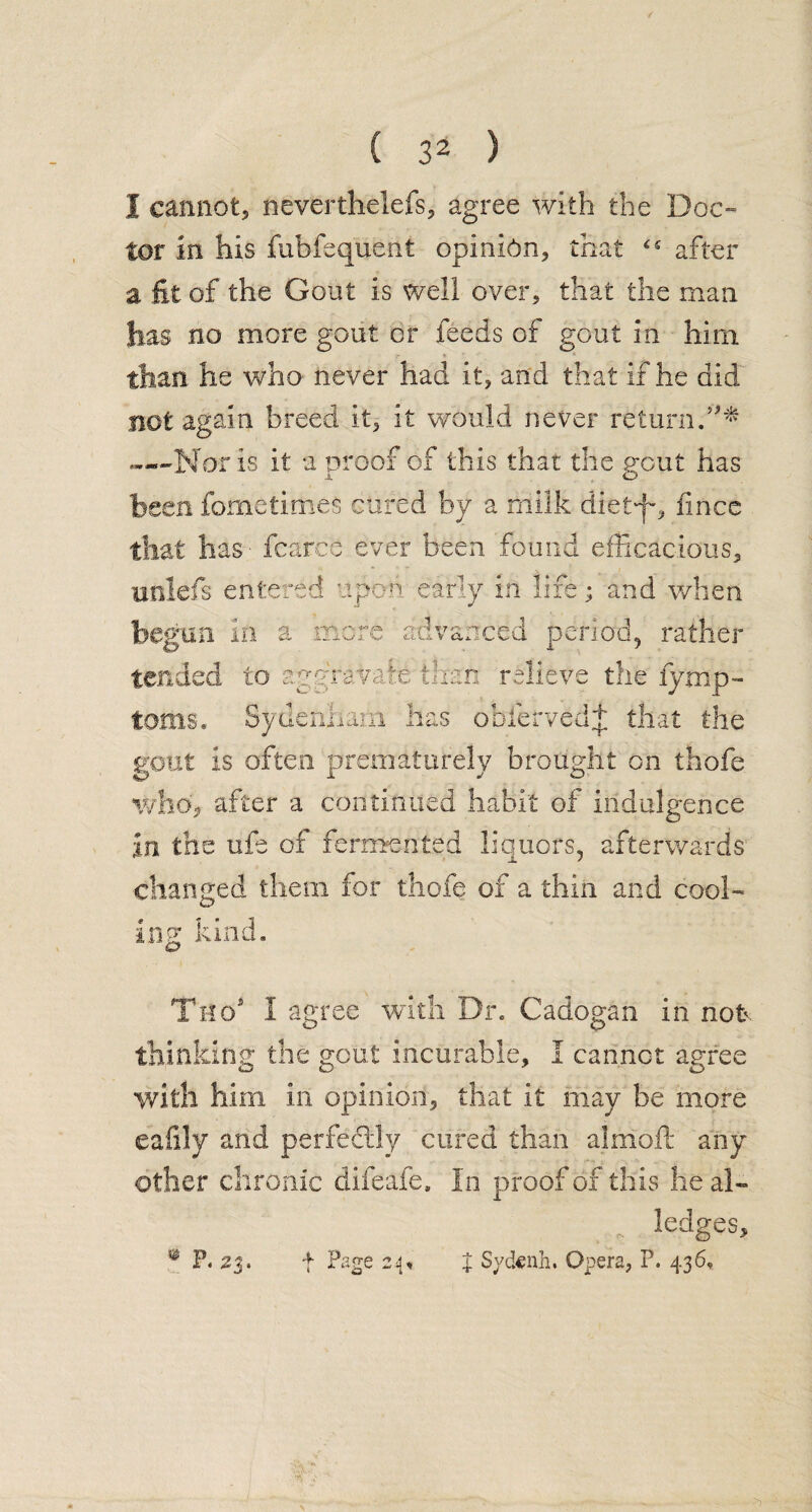 I cannot, neverthelefs, agree with the Doc- tor in his fubfequent opinion, that after a fit of the Gout is well over, that the man has no more gout or feeds of gout in him than, he who never had it, and that if he did not again breed it, it would never return.’** —Nor is it a proof of this that the gout has been fornetimes cured by a milk diet-jo fincc that has - fcarcfe ever been found efficacious, unlefs entered upon early in life; and when begun in a more advanced period, rather tended to aggravate than relieve the iymp- toms. Sydenham has obiervedj that the gout is often prematurely brought on thofe. who, after a continued habit of indulgence in the ufe of fermented liquors, afterwards changed them for thofe of a thin and cool¬ ing kind. Tit o' 1 agree with Die Cadogan in not thinking the gout incurable, I cannot agree with him in opinion, that it may be more eafily and perfectly cured than almoft any other chronic difeafe. In proof of this he al¬ ledges, % Sycknh. Opera, P. 436, f Page