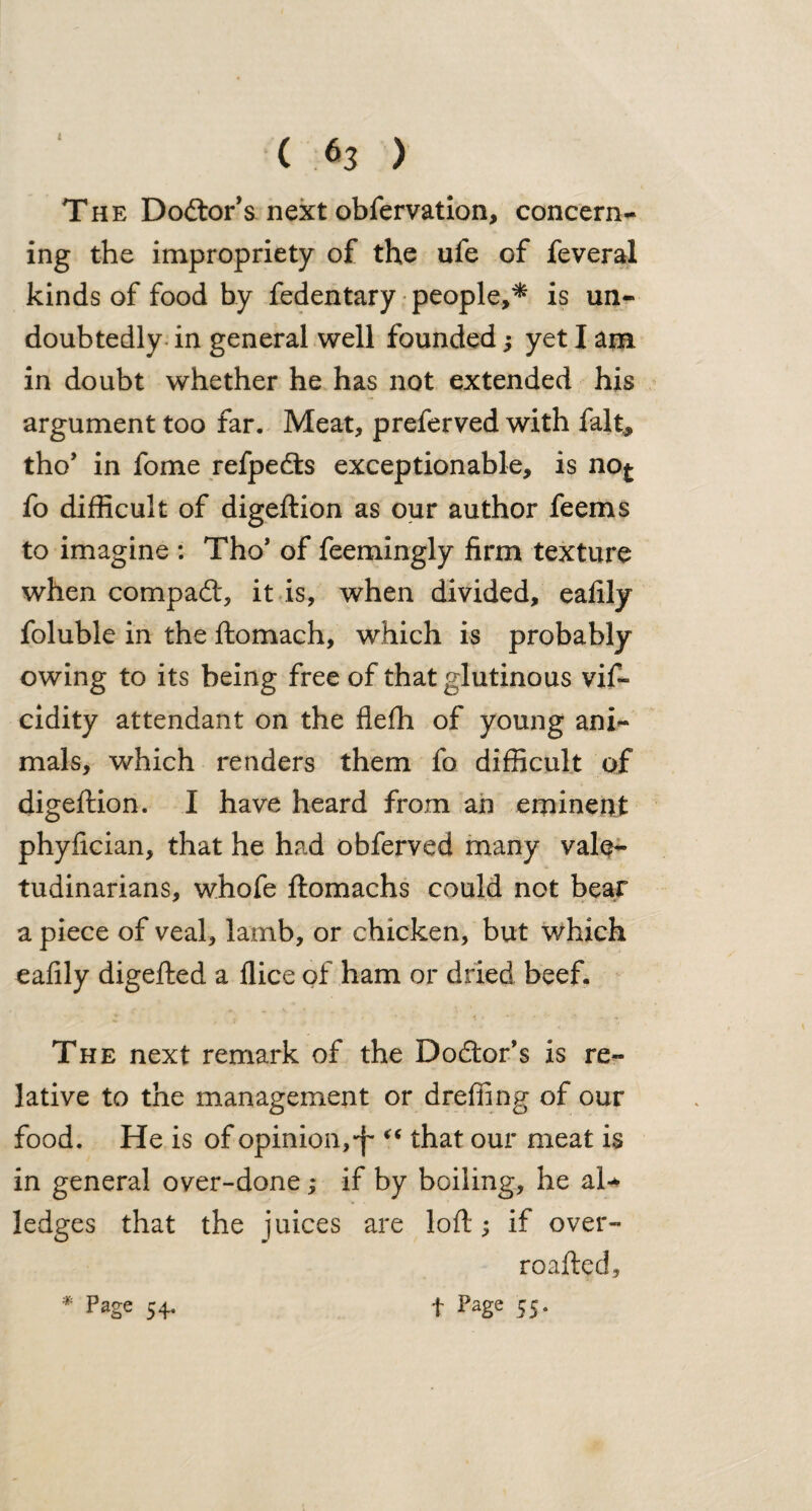 C 63 ) The Dodtor’s next obfervation, concern¬ ing the impropriety of the ufe of feveral kinds of food by fedentary people,* is un¬ doubtedly in general well founded; yet I am in doubt whether he has not extended his argument too far. Meat, preferved with fait* tho’ in fome refpedts exceptionable, is no^ fo difficult of digeftion as our author feems to imagine : Tho’ of feemingly firm texture when compact, it is, when divided, eafily foluble in the ftomach, which is probably owing to its being free of that glutinous vif- cidity attendant on the fiefh of young ani¬ mals, which renders them fo difficult of digeftion. I have heard from an eminent phyfician, that he had obferved many vale¬ tudinarians, whofe ftomachs could not bear a piece of veal, lamb, or chicken, but which eafily digefted a flice of ham or dried beef. The next remark of the Doctor’s is re¬ lative to the management or dreffing of our food. He is of opinion,“ that our meat is in general over-done; if by boiling, he al¬ ledges that the juices are loft; if over- roafted, t Page 55- * Page 54_