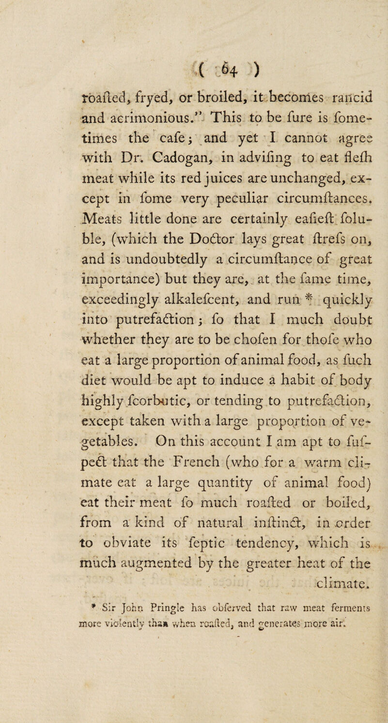 roafled, fryed, or broiled, it becomes railcid and acrimonious.* ’ This to be fure is fome- times the cafe; and yet I cannot agree with Dr. Cadogan, in adviling to eat flefh meat while its red juices are unchanged, ex¬ cept in fome very peculiar circumftances. Meats little done are certainly eafieft folu- ble, (which the Dodtor lays great ftrefs on, and is undoubtedly a circumftance of great importance) but they are,, at the fame time, exceedingly alkalefcent, and run * quickly into putrefaftion j fo that I much doubt whether they are to be chofen for thole who eat a large proportion of animal food, as fuch diet w’ould be apt to induce a habit of body highly fcorhutic, or tending to putrefaction, except taken with a large proportion of ve¬ getables. On this account l am apt to fuf- pedl that the French (who for a warm cli¬ mate eat a large quantity of animal food) eat their meat fo much roafhed or boiled, from a kind of natural inftmct, in order to obviate its feptic tendency, which is much augmented by the greater heat of the climate. * Sir John Pringle has obferved that raw meat ferments more violently :hs» when roafted, and generates more air.