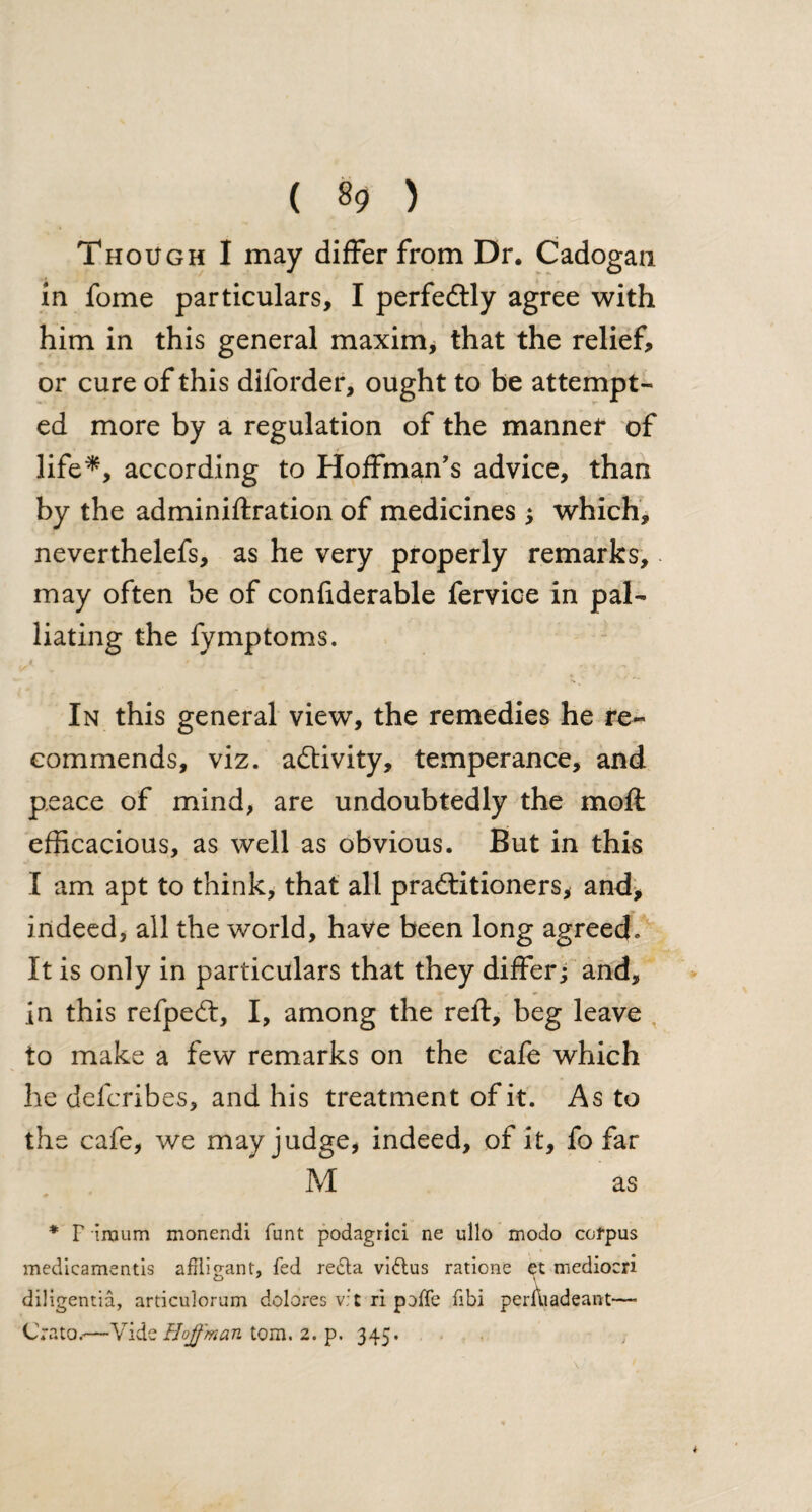 Though I may differ from Dr. Cadogan in fome particulars, I perfe&ly agree with him in this general maxim, that the relief, or cure of this diforder, ought to be attempt¬ ed more by a regulation of the manner of life*, according to Hoffman’s advice, than by the adminiftration of medicines ; which, neverthelefs, as he very properly remarks,. may often be of confiderable fervice in pal¬ liating the fymptoms. In this general view, the remedies he re¬ commends, viz. activity, temperance, and peace of mind, are undoubtedly the mod efficacious, as well as obvious. But in this I am apt to think, that all pradtitioners, and, indeed, all the world, have been long agreed. It is only in particulars that they differ; and, in this refpedt, I, among the relf, beg leave to make a few remarks on the cafe which he delcribes, and his treatment of it. As to the cafe, we may judge, indeed, of it, fo far M as * F iroum monendi funt podagric! ne ullo modo corpus medicamentis afTlio-ant, fed redta vidtus ratione et mediocri diligentia, articulorum dolores v:t ri pofTe fibi perAiadeant— Grata.*—Vide Hoffman tom. 2. p. 345.