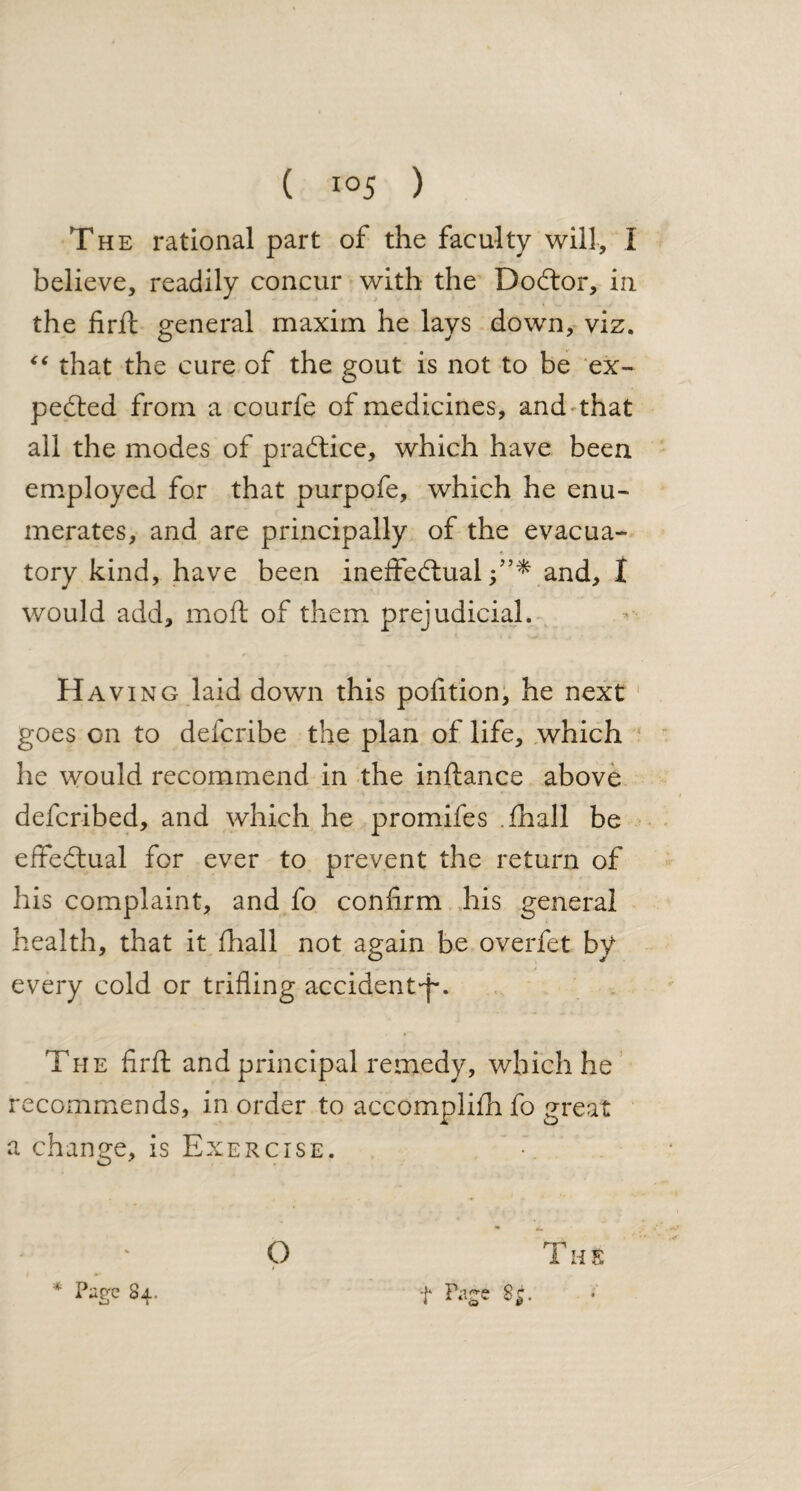 believe, readily concur with the DoCtor, in the firft general maxim he lavs down, viz. “ that the cure of the gout is not to be ex¬ pected from a courfe of medicines, and that all the modes of practice, which have been employed for that purpofe, which he enu¬ merates, and are principally of the evacua- tory kind, have been ineffectualfand, I would add, moil; of them prejudicial. Having laid down this pofition, he next goes on to defcribe the plan of life, which he would recommend in the inftance above defcribed, and which he promifes Thall be effectual for ever to prevent the return of his complaint, and fo confirm his general health, that it (hall not again be overfet by every cold or trifling accident-p. The firff and principal remedy, which he recommends, in order to accomplifh fo great a change, is Exercise.