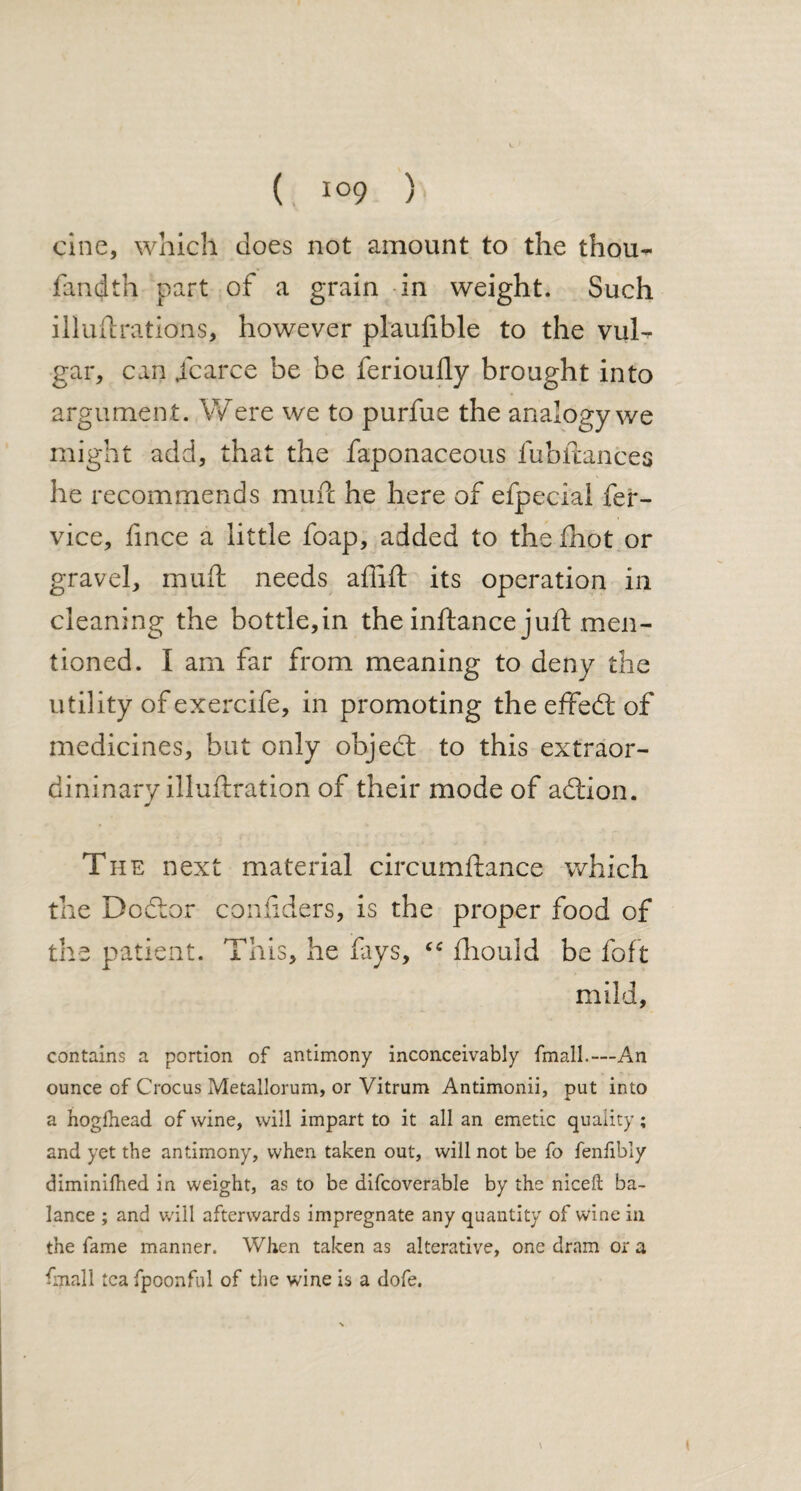 cine, which does not amount to the thou- fandth part of a grain in weight. Such illuilrations, however plaulible to the vuB gar, can Scarce be be ferioully brought into argumen t. Were we to purfue the analogy we might add, that the faponaceous fubftances he recommends mml he here of efpecial fer- vice, fince a little foap, added to the ihot or gravel, muft needs afliil its operation in cleaning the bottle,in the inftance juft men¬ tioned. I am far from meaning to deny the utility of exercife, in promoting the effedi of medicines, but only objedt to this extraor- dininary illuftration of their mode of adtion. The next material circumftance which the Bodtor confiders, is the proper food of the patient. This, he fays, “ fhould be foft mild, contains a portion of antimony inconceivably {mail.—An ounce of Crocus Metallorum, or Vitrum Antimonii, put into a hoglhead of wine, will impart to it all an emetic quality; and yet the antimony, when taken out, will not be fo fenfibly diminilhed in weight, as to be difcoverable by the niceft ba¬ lance ; and will afterwards impregnate any quantity of wine in the fame manner. When taken as alterative, one dram or a Cnall tea fpoonfnl of the wine is a dofe.