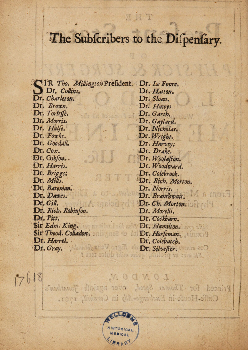 t IR Tho» MillmgtohfvQMQVit Dr* CoUins^ Dr. Charleton* Dr. Brown^ Dr. Toriejfe. Dr. Morris* Dr. Hnlfi. Dr. Bowke, Dr. GoodalL Dr. Cox, Dr* Gihfotj„. Dr. Harris, Dr. Brtggsi Dr. Mills. Dr. Bateman', . Dr. Dawes, T^v,Gi[l, Dr. Rich, Robinfon, Dr. Titt, sir Edm* Rifig, Sir Theod, Coiladon, . Dr. Harrel, X)v,Cray, Dr. he Fevrt, Dr. Hatton, Dr. Sloan, Dr. Havoys Dr. Garth, Dr. Gaylord, Dr. Nicholas l^t.WrighK Dr. Harv^; Dr. Drake. Dr. Woolafion. Dr. Woodward, Dr. Colebrook. ' Dr. Rich, Morton, Dr. Norris, Dr. Branthwait, ' Dr. Ch, Morton, Dr. Morelli, T^X,Cbcthitrn, Dr. Hamilton. Dr. Horfeman, Dr, Colebatch, Dr. Silvefier.