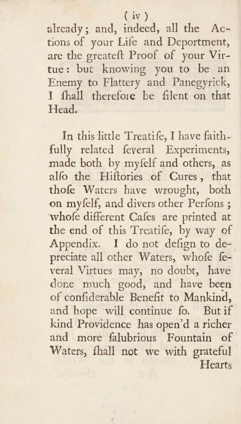 {iv) already; and, indeed, all the Ac¬ tions of your Life and Deportment, are the greateft Proof of your Vir¬ tue : but knowing you to be an Enemy to Flattery and Panegyrick, I fhall therefoie be filent on that Head. In this little Treatife, I have faith¬ fully related feveral Experiments, made both by myfelf and others, as alfo the Hiftories of Cures, that thole Waters have wrought, both on myfelf, and divers other Perfons; whofe different Cafes are printed at the end of this Treatife, by way of Appendix. I do not delign to de¬ preciate all other Waters, whofe fe¬ veral Virtues may, no doubt, have done much good, and have been of confiderable Benefit to Mankind, and hope will continue fo. But if kind Providence has open’d a richer and more falubrious Fountain of Waters, fhall not we with grateful Hearts