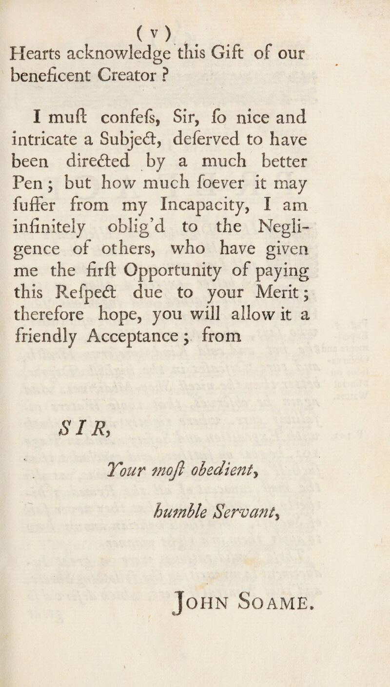 Hearts acknowledge this Gift of our beneficent Creator ? I mu ft confefs, Sir, lb nice and intricate a Subject, deferved to have been directed by a much better Pen; but how much foever it may buffer from my Incapacity, I am infinitely oblig’d to the Negli¬ gence of others, who have given me the firft Opportunity of paying this Refped: due to your Merit; therefore hope, you will allow it a friendly Acceptance; from SIR, Your mojl obedient, humble Servant, John Soame,