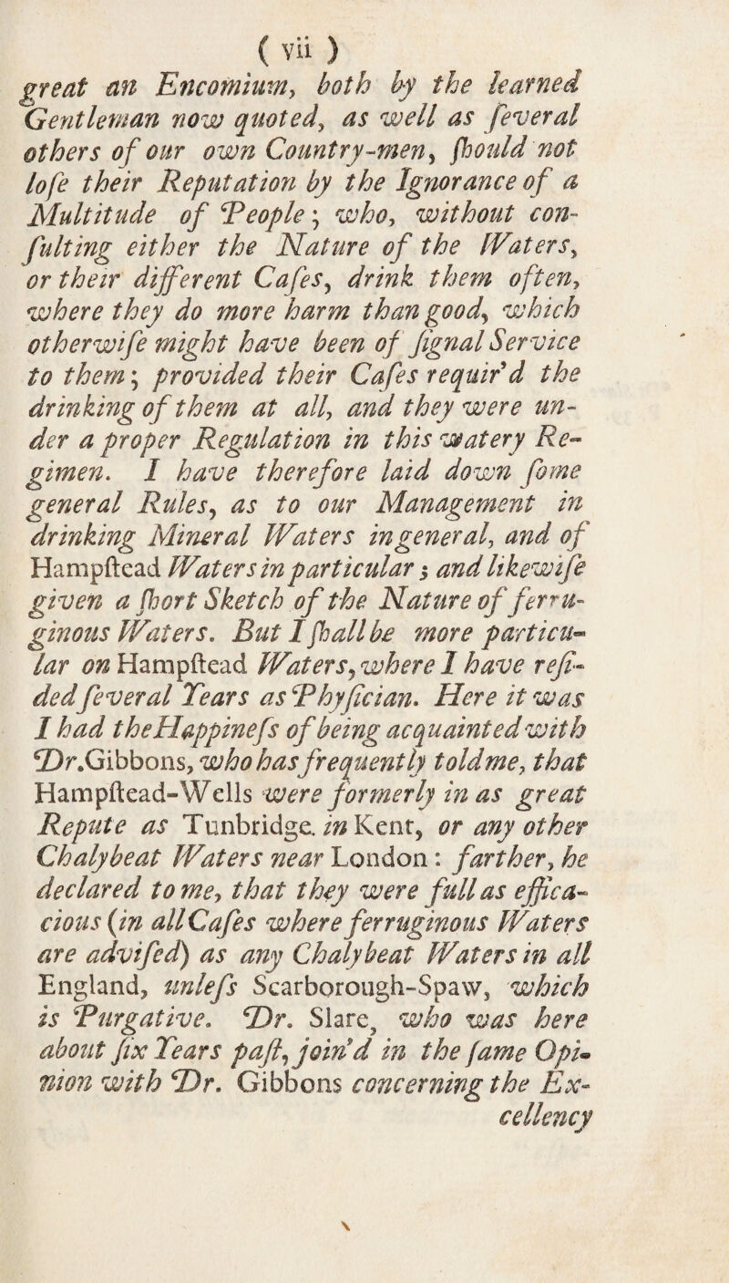 great an Encomium, both by the learned Gentleman now quoted, as well as feveral others of our own Country-men, fhould not lofe their Reputation by the Ignorance of a Multitude of People; who, without con¬ futing either the Nature of the {Eaters> #r their different Cafes? where they do more harm than goody which other wife might have been of fignal Service to them; provided their Ca fes requir'd the drinking of them at all\ and they were un¬ der a proper Regulation in this watery Re¬ gimen. I have therefore laid down fame general Rules, as to our Management in drinking Mineral Waters in general, and of Hampftead Water sin particular j and likewife given a fort Sketch of the Nature of ferru¬ ginous Waters, But I fall be more particu¬ lar on Hampftead Waters, where I have reft•- dedfeveral Tears as Phyfician. Here it was I had theHappinefs of being acquaint ed with ©r.Gibbons, who hasfrequently told me, that Hampftead-Wells were formerly in as great Repute as Tunbridge./^Kent5 or any other Chalybeat Waters near London : farther, he declared tome, that they were full as effica¬ cious (in all Cafes where ferruginous Waters are advifed) as any Chalybeat Waters in all England, unlefs Scarborough-Spaw, which is Purgative. SDr. Slare3 who was here about fix Tears p afty join d in the fame Qpi• nion with T)r. Gibbons concerning the Ex¬ cellency