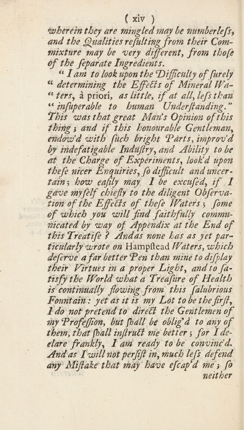 wherein they ate mingled may he numberlefsf and the Qualities re fulling from their Com¬ mixture may be very different, from thofe if the feparate Ingredients. €c I am to look upon the 'Difficulty of furely u determining the Effects of Mineral IVa- u tersy a priori? as lit tie, if at all\lefs than infuperable to human Under ft anding.  This was that great Man's Opinion of this thing 3 and if this honourable Gentleman? endow'd with fitch bright Parts, improv'd by indefatigable Induftryy and Ability to be at the Charge of Experiments, look'd upon thefe nicer Enquiries5fo difficult and uncer¬ tain 5 how eaftly may, I be excufed, if I gave myfelf chiefly to the diligent Obfnova¬ tion of the Effects of thefe Waters $ fome of which you will find faithfully commu¬ nicated by way of Appendix at the End of this Treatife ? And as none has as yet par¬ ticularly wrote on Hampftead Waters, which deferve afar better cPen than mine to difplay their Virtues in a proper Light? and to fa- tisfy the World what a Treafure of Health is continually flowing from this falubrious Fountain: yet as it is my Lot to be the fir ft y 1 do not pretend to direbl the Gentlemen of my Profeffion, but fhall be obliged to any of them, that fhall inftruEl me better ? for I de¬ clare franklyy 1 am ready to be convinc'd. And as I will not perfift iny much lefs defend any Mifiake that may have efcafd me 3 fo neither