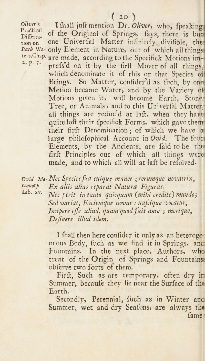 Oliver's Pradtical Differta- tion on Bath Wa¬ ters,Chap. 2- P- 7- Ovid Me- tamorp. Lib. xv. ( 2° ) I (hall juft mention Dr .Oliver, who, fpeakmg; of the Original of Springs, fays, there is but one Univerfal Matter infinitely divifible, the: only Element in Nature, out of which all things are made, according to the Specifick Motions im- prefs’d on it by the firft Mover of all things, which denominate it of this or that Species ol Beings. So Matter, confider’d as fuch, by one Motion became Water, and by the Variety ol Motions given it, will become Earth, Stone Tree, or Animals, and to this Univerfal Matter all things are reduc’d at laft, when they have quite loft their fpecifick Forms, which gave them their firft Denomination; of which we have a large philofophical Account in Ovid. The four Elements, by the Ancients, are faid to be the firffc Principles out of which all things were- made, and to which all will at laft be refoived* Nec Species fit a cuique manet ; rerumque novatrix, Ex aliis alias repay at Natura Figuras. Nec per it intanto quicquam (mihi credite) muudo; Sed variat^ Faciemque novat : nafcique vocaiur, Jucipere effe altud, quam quod fait ante morique, Definere illud idem. I (hall then hereconfider it only as an heteroge* neous Body, fuch as we find it in Springs, anc fountains. In the next place, Authors, whc treat of the Origin of Springs and Fountains obferve two forts of them. Firft, Such as are temporary, often dry ir Summer, bccaufe they lie near the Surface of the Earth. Secondly, Perennial, fuch as in Winter anc Summer, wet and dry Seafons? are always the fame