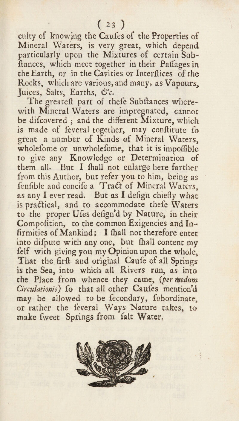 culty of knowing the Caufes of the Properties of Mineral Waters, is very grear, which depend particularly upon the Mixtures of certain Sub- fiances, which meet together in their Paffages in the Earth, or in the Cavities or Interflices of the Rocks, which are various, and many, as Vapours, Juices, Salts, Earths, &c. The greateft part of thefe Subfiances where¬ with Mineral Waters are impregnated, cannot be difcovered ; and the different Mixture, which is made of feveral together, may conflitute fo great a number of Kinds of Mineral Waters, wholefome or un whole feme, that it is impofllble to give any Knowledge or Determination of them all. But I fhall not enlarge here farther from this Author, but refer you to him, being as fenfible and concife a Trafit of Mineral Waters, as any I ever read. But as I defign chiefly what is practical, and to accommodate thefe Waters to the proper Ufes defign’d by Nature, in their Compofition, to the common Exigencies and In¬ firmities of Mankind,8 I fhall not therefore enter into difpute with any one, but fhall content my felf with giving you my Opinion upon the whole, That the firfl and original Caufe of all Springs is the Sea, into which ail Rivers run, as into the Place from whence they came, (ferfqodum Circulattonis) fo that all other Caufes mention’d may be allowed to be fecondary, fubordinate, or rather the feveral Ways Nature takes, to make fweet Springs from fait Water,