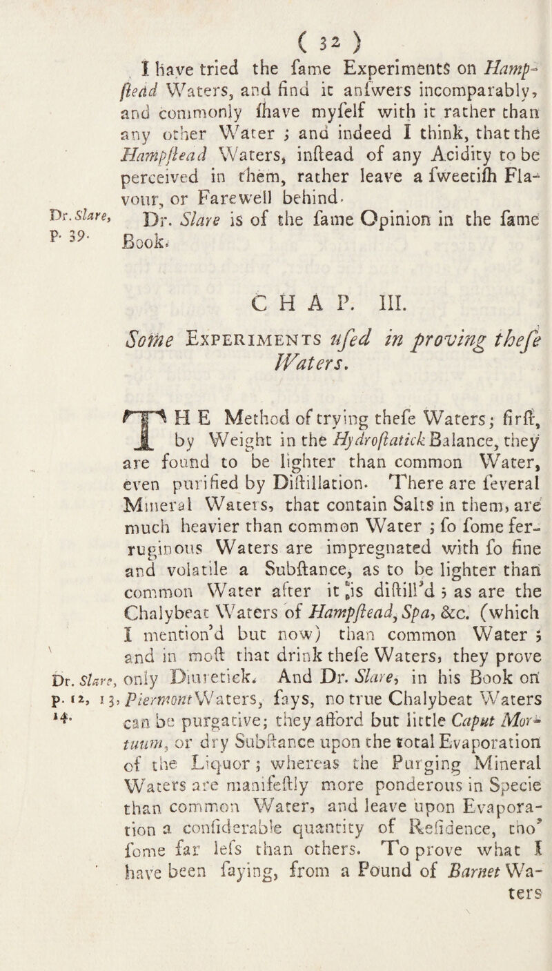 Dr. Slave, P- 39- ( 32 ) I have tried the fame Experiments on Hamp~ (lead Waters, and find it anfwers incomparably, and commonly lhave myfelf with it rather than any other Water and indeed I think, that the Hampjleacl Waters* inftead of any Acidity to be perceived in them, rather leave a fweetifh Fla-^ vour, or Farewell behind- Dr. Slave is of the fame Opinion in the fame Book.1 CHAP. III. Some Experiments ufed in proving thefe Waters. TH E Method of trying thefe Waters • fir ft, by Weight in the Hydro(latick Balance, they are found to be lighter than common Water, even purified by Diftillation. There are ieveral Mineral Waters, that contain Salts in them, are much heavier than common Water ; fo fome fer¬ ruginous Waters are impregnated with fo fine and volatile a Subftance, as to be lighter than common Water after it fBis diftilPd 5 as are the Chalybeac Waters of Hantpftead,Spa, See. (which I mention’d but now) than common Water 5 and in moft that drink thefe Waters, they prove Dr. Stare, only Diuretiek* And Dr. Slave, in his Book on p- tz, 13, PierwontWaters, fays, no true Chalybeat Waters can be purgative; they afford but little Caput Mori tuum, or dry Subftance upon the total Evaporation of the Liquor; whereas the Purging Mineral Waters are manifeftly more ponderous in Specie than common Water, and leave upon Evapora¬ tion a considerable quantity of Refidence, cho? fome far lels than others. To prove what S have been faying, from a Pound of Barnet Wa¬ ters