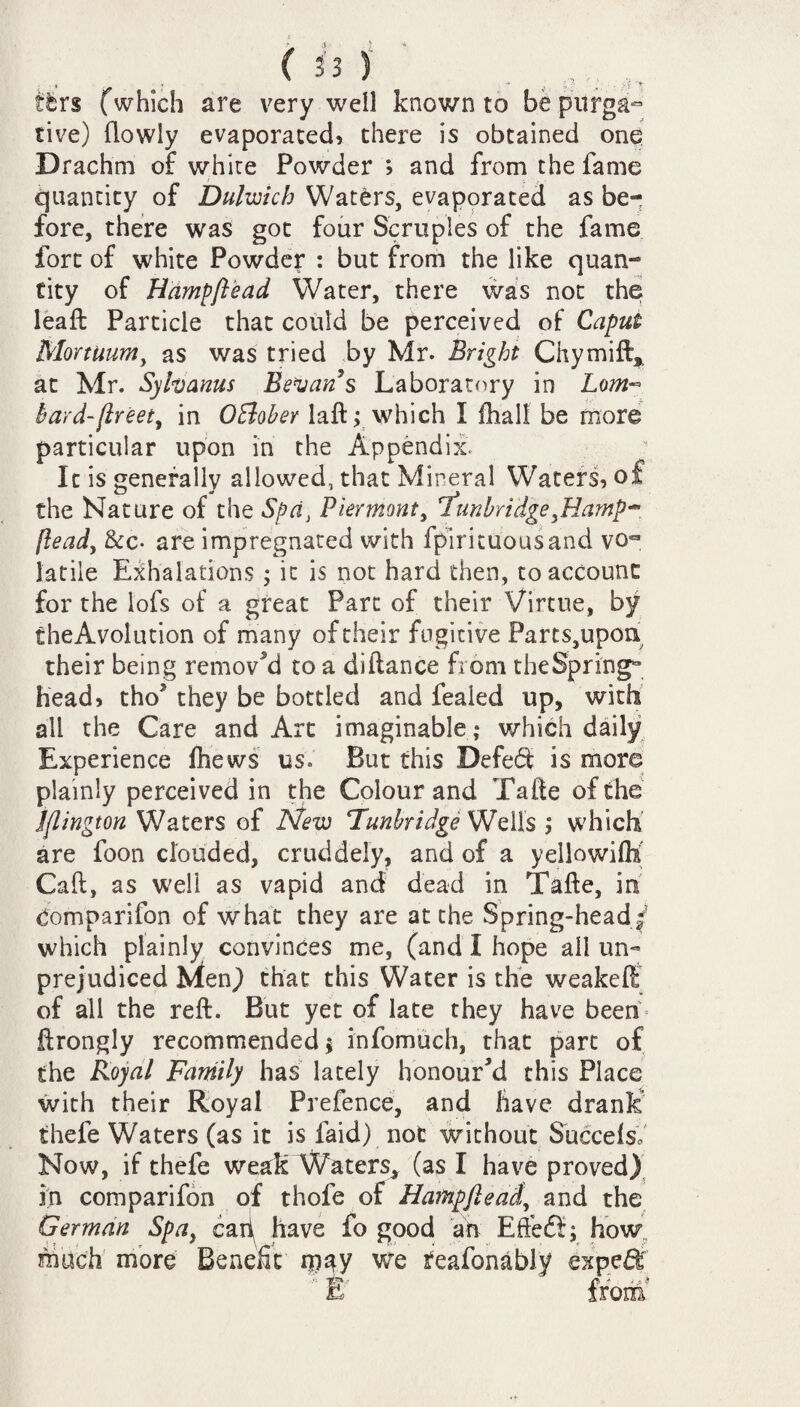 (is) . ( ,,, itr$ (which are very well known to be purga¬ tive) (lowly evaporated, there is obtained one Drachm of white Powder ; and from the fame quantity of Dulwich Waters, evaporated as be¬ fore, there was got four Scruples of the fame fort of white Powder : but from the like quan¬ tity of Hampftead Water, there was not the leaft Particle that could be perceived of Caput Mortuum, as was tried by Mr. Bright Chymift, at Mr. Sylvams Bevans Laboratory in Lom~ bard-ftreet, in OElober laft; which I (hall be more particular upon in the Appendix. It is generally allowed, that Mineral Waters, of the Nature of the Spa, Piermont, 7unbridgeftlamp^ llead, &c- are impregnated with fpirituousand vo¬ latile Exhalations; it is not hard then, to account for the lofs of a great Parc of their Virtue, by theAvolution of many of their fugitive Parts,upon their being removed to a diftance from the Springs head, tho* they be bottled and fealed up, with all the Care and Art imaginable ; which daily Experience (hews us. But this Defeat is more plainly perceived in the Colour and Tafte of the Islington Waters of New Tunbridge: Wells ; which are foon clouded, cruddely, and of a yellowifK Call, as well as vapid and dead in Tafte, in domparifon of what they are at the Spring-headf which plainly convinces me, (and I hope all un¬ prejudiced Men,) that this Water is the weakeft of all the reft. But yet of late they have beem ftrongly recommended; infomuch, that part of the Royal Family has lately honour’d this Place with their Royal Prefence, and have dranE thefe Waters (as it is laid) not without SucceisV Now, if thefe weak Waters, (as I have proved) in comparifon of thofe of Hampftead, and the German Spa, cart have fo good art Effeft; how; much more Benefit may we feafonably expert