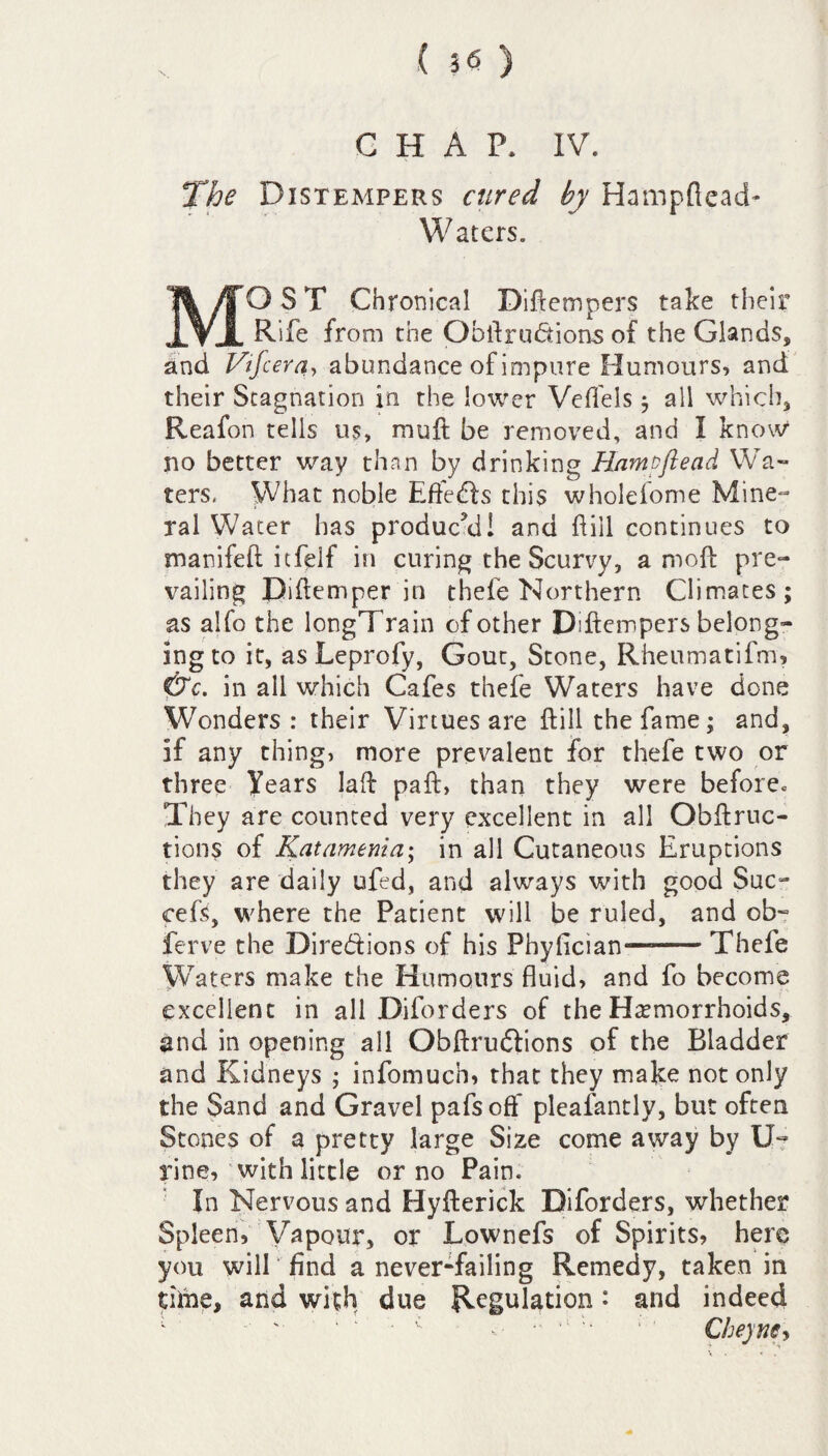 The Distempers cured by Hampflead* W aters. MOST Chronical Diftcmpers take their Rife from the Obffru&ions of the Glands, and Vtfcera, abundance of impure Humours, and their Stagnation in the lower Vefl'els $ all which, Reafon tells us, muft be removed, and I know4 no better way than by drinking Hamzftead Wa¬ ters. What noble Eftedls this wholeiome Mine¬ ral Water has produc’d! and fill continues to manifeft itfelf in curing the Scurvy, amoft pre¬ vailing Diftemper in thefe Northern Climates; as alfo the longTrain of other Diftempers belong¬ ing to it, as Leprofy, Gout, Stone, Rheumatifm, &c. in all which Cafes thefe Waters have done Wonders : their Virtues are ftill the fame; and, if any thing, more prevalent for thefe two or three Years lad paft, than they were beforec They are counted very excellent in all Obftruc- tions of Katamema; in all Cutaneous Eruptions they are daily ufed, and always with good Sue- cefs, where the Patient will be ruled, and ob- ferve the Directions of his Pbyflcian*—-Thefe Waters make the Humours fluid, and fo become excellent in all Diforders of the Haemorrhoids, and in opening all ObftrudVions of the Bladder and Kidneys ; infomuch, that they make not only the Sand and Gravel pafs off pleafantly, but often Stones of a pretty large Size come away by ID line, with little or no Pain. In Nervous and Hyfterick Diforders, whether Spleen, Vapour, or Lownefs of Spirits, here you will find a never-failing Remedy, taken in time, and with due Regulation • and indeed 1 ' ' ' * • c Cheynty