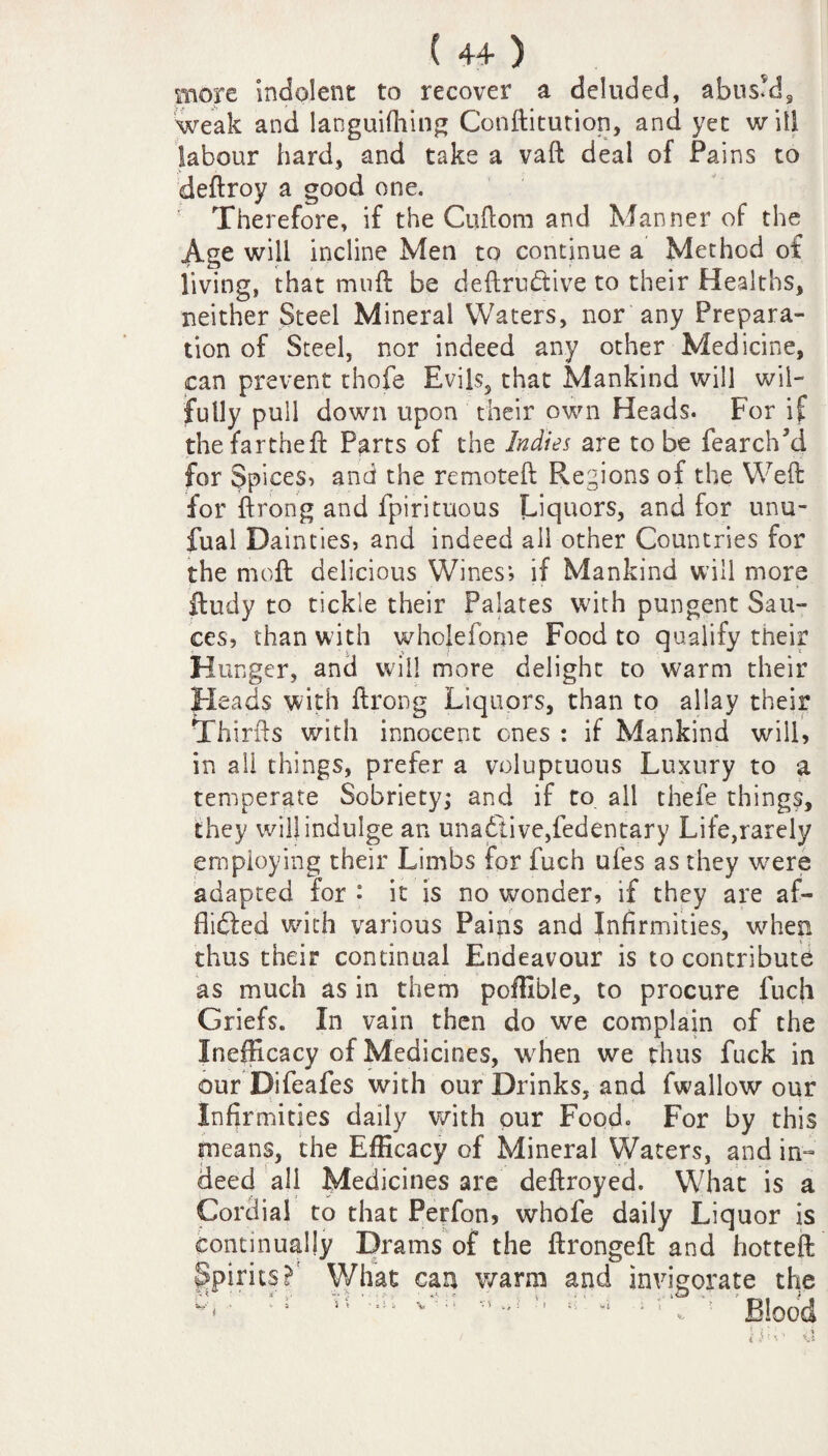 more indolent to recover a deluded, abus’d? weak and languifhing Conftitution, and yet will labour hard, and take a vaft deal of Pains to deftroy a good one. Therefore, if the Cuftom and Manner of the Age will incline Men to continue a Method of living, that muft be deftrubtive to their Healths, neither Steel Mineral Waters, nor any Prepara¬ tion of Steel, nor indeed any other Medicine, can prevent thofe Evils, that Mankind will wil¬ fully pull down upon their own Heads. For if thefartheft Parts of the Indies are to be fearclLd for Spices, and the remoteft Regions of the Weft for ftrong and fpirituous Liquors, and for unu- fual Dainties, and indeed all other Countries for the rnoft delicious Wines*, if Mankind will more fludy to tickle their Palates wdth pungent Sau¬ ces, than with wholefome Food to qualify their Hunger, and will more delight to warm their Heads with ftrong Liquors, than to allay their Thirds with innocent ones : if Mankind will, in all things, prefer a voluptuous Luxury to a temperate Sobriety; and if to all thefe things, they will indulge an unabtive,fedentary Life,rarely employing their Limbs for fuch ufes as they were adapted for : it is no wonder, if they are af- flibted wdth various Pains and Infirmities, when thus their continual Endeavour is to contribute as much as in them poffible, to procure fuch Griefs. In vain then do we complain of the Inefficacy of Medicines, when we thus fuck in our Difeafes with our Drinks, and fwallow our Infirmities daily with our Food. For by this means, the Efficacy of Mineral Waters, and in¬ deed all Medicines are deftroyed. What is a Cordial to that Perfon, whofe daily Liquor is continually Drams of the ftrongeft and hotteft Spirits ?r What can warm and invigorate the