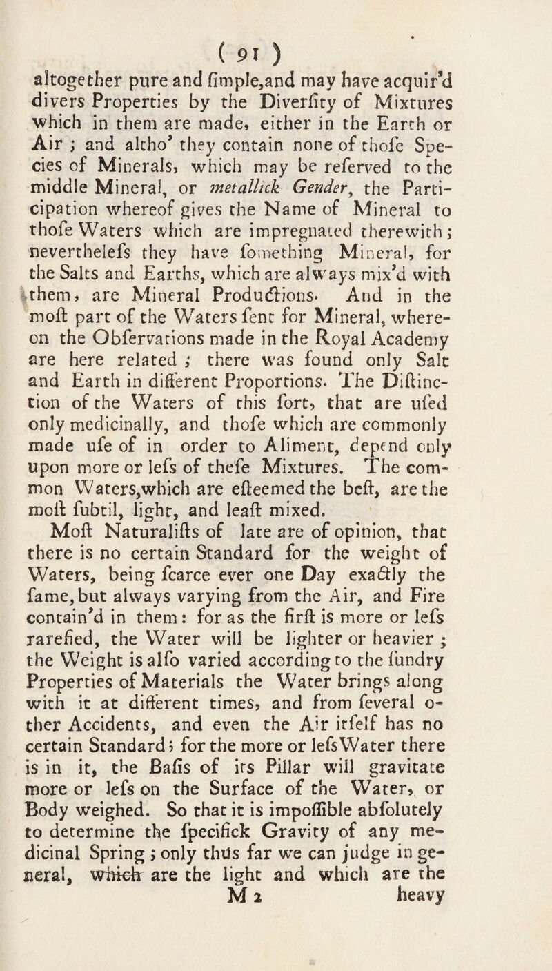 altogether pure and fimple,and may have acquir’d divers Properties by the Diverfity of Mixtures which in them are made, either in the Earth or Air ; and akho’ they contain none of thofe Spe¬ cies of Minerals, which may be referved to the middle Mineral, or metallick Gender, the Parti¬ cipation whereof gives the Name of Mineral to thofe Waters which are impregnated therewith; neverthelefs they have fomething Mineral, for the Salts and Earths, which are always mix’d with them, are Mineral Produdiions* And in the mod part of the Waters fent for Mineral, where¬ on the Obfervations made in the Royal Academy are here related ,* there was found only Salt and Earth in different Proportions. The Diftinc- tion of the Waters of this fort, that are ufed only medicinally, and thofe which are commonly made ufe of in order to Aliment, depend only upon more or lefs of thefe Mixtures. The com¬ mon Waters,which are edeemed the bed, are the mod fubtil, light, and lead mixed. Mod Naturalids of late are of opinion, that there is no certain Standard for the weight of Waters, being fcarce ever one Day exadlly the fame,but always varying from the Air, and Fire contain’d in them : for as the firft is more or lefs rarefied, the Water will be lighter or heavier ; the Weight is alfo varied according to the fundry Properties of Materials the Water brings along with it at different times, and from feverai o- ther Accidents, and even the Air itfelf has no certain Standard ? for the more or lefsWater there is in it, the Bafis of its Pillar will gravitate more or lefs on the Surface of the Water, or Body weighed. So that it is impoflible abfolutely to determine the fpecidck Gravity of any me¬ dicinal Spring ; only thus far we can judge in ge¬ neral, which are the light and which are the M 2 heavy