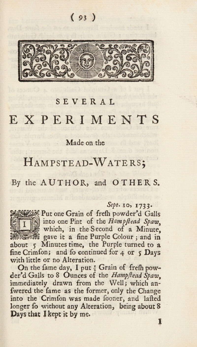 SEVERAL EXPERIMENTS Made on the Ham pste ad-Waters; By the AUTHOR, and OTHERS. Sept. io, 1733. Put one Grain of frelh powdered Galls into one Pint of the Rampftead Spaw% which, in the Second of a Minutef gave it a fine Purple Colour ; and in about 5 Minutes time, the Purple turned to a fine Crimfon; and fo continued for 4 or S Days with little or no Alteration. On the fame day, I put l Grain of frefh pow¬ der’d Galls to 8 Ounces of the Hampftead Spaw9 immediately drawn from the Well; which an- fwered the fame as the former, only the Change into the Crimfon was made fooner, and lafted longer fo without any Alteration^ being about 8 Days that I kept it by me* 1