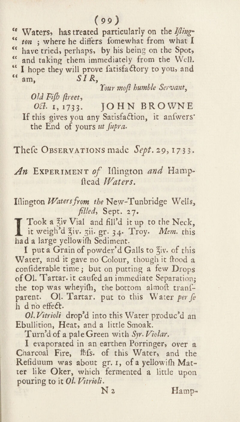 sc sc cc cc sc cc (99) Waters, has treated particularly on the Ifling¬ ton ; where he differs fomewhat from what I have tried, perhaps, by his being on the Spot, and taking them immediately from the Well. I hope they will prove fatisfaftory to you, and am, SIR, Tour mo ft humble Servant5 Old Fifh (Ireet, Obi. 1, 1733. JOHN BROWNE If this gives you any Satisfaction, it anfwers* the End of yours ut fupra• Thefe Observations made Sept. 29,1733, An Experiment of Iflington and Hamp- (lead Waters, iflington Waters from the New-Tunbridge WeIIs5 filled, Sept. 27® I Took a ^iv Vial and fill’d it up to the Neck, it weigh’d ^iv. ^ii. gr. 34. Troy. Mem. this had a large yellowifh Sediment. I put a Grain of powder’d Galls to 31V. of this Water, and it gave no Colour, though it ftood a confiderable time; but on putting a few Drops of Oh Tartar.it caufedan immediate Separation, the top was wheyifh, the bottom almoft trans¬ parent. Oh Tartar, put to this Water per fe h d no effedf. OL Vnrioli dropM into this Water produc'd an Ebullition, Heat, and a little Smoak. Turn’d of a pale Green with Syr. Violar. i evaporated in an earthen Porringer, over a Charcoal Fire, ffefs. of this Water, and the Refiduum was about gr. 1, of a yellowifh Mat¬ ter like Oker, which fermented a little upon pouring to it Ol. Vitrioli. N z Hamp-