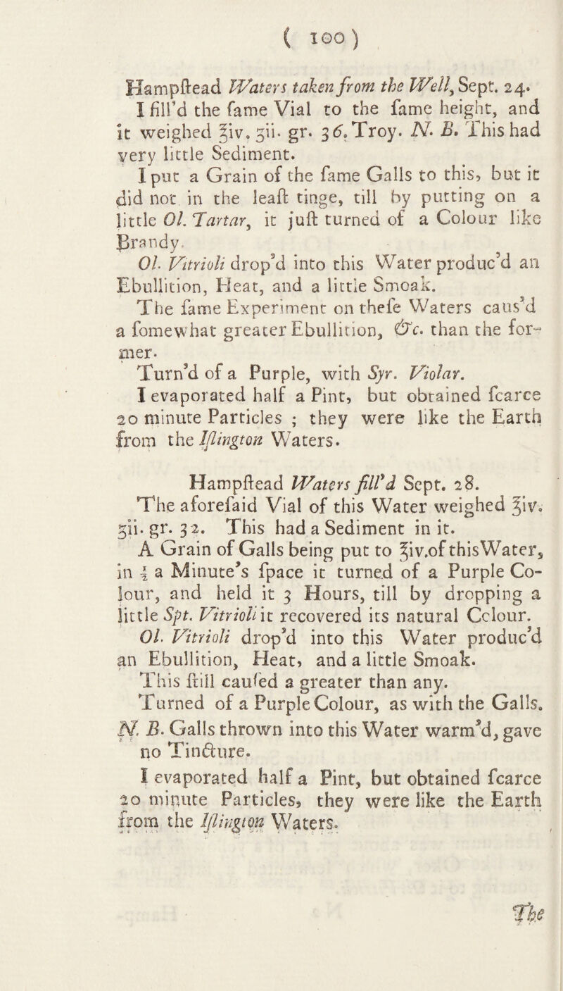 Hampftead Waters taken from the Well, Sept. 24. I fill’d the fame Vial to the fame height, and It weighed ^iv.gii- gr. 3d.Troy. N. B. This, had very little Sediment. I pot a Grain of the fame Galls to this, but it did not in the leaf: tinge, till by putting on a little 01. Tartar, it juft turned of a Colour like prandy. Oh Vitrioli dr op’d into this Water produc’d an Ebullition, El eat, and a little Smoak. The fame Experiment on thefe Waters caused a fomewhat greater Ebullition, &c. than the for¬ mer- Turn’d of a Purple, with Syr. Violar. I evaporated half a Pint, but obtained fcarce 20 minute Particles ; they were like the Earth from the Jflington Waters. Hampftead Waters fill'd Sept. 28. The aforefaid Vial of this Water weighed jiv. gii. gr. 32. This had a Sediment in it. A Grain of Galls being put to ^iv.of thisWater, in 4 a Minute’s fpace it turned of a Purple Co¬ lour, and held it 3 Hours, till by dropping a little Spt. Vitrioli it recovered its natural Colour. 01. Vitrioli drop’d into this Water produc’d an Ebullition, Pleat, and a little Smoak. This frill caufed a greater than any. Turned of a Purple Colour, as with the Galls. M B. Galls thrown into this Water warm’d, gave no Tindure. I evaporated half a Pint, but obtained fcarce 20 minute Particles, they were like the Earth from the Ifiingtm Waters.
