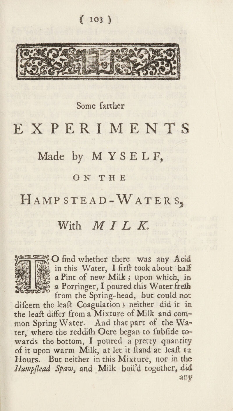 Some farther EXPERIMENTS Made by MYSELF, ON THE Hamp stead- Waters, With MILK.; O find whether there was any Acid in this Water, I firft took about half a Pint of new Milk ; upon which, m a Porringer, I poured this Water frclh from the Spring-head, but could not difcern the leaft Coagulation $ neither did it in the leaft differ from a Mixture of Milk and com¬ mon Spring Water* And that part of the Wa¬ ter, where the reddifti Ocre began to fubfide to¬ wards the bottom, 1 poured a pretty quantity of it upon warm Milk, at let it ftand at leaft 12 Hours. But neither in this Mixture, nor in the Hampftead Spaw3 and Milk boil’d together, did any