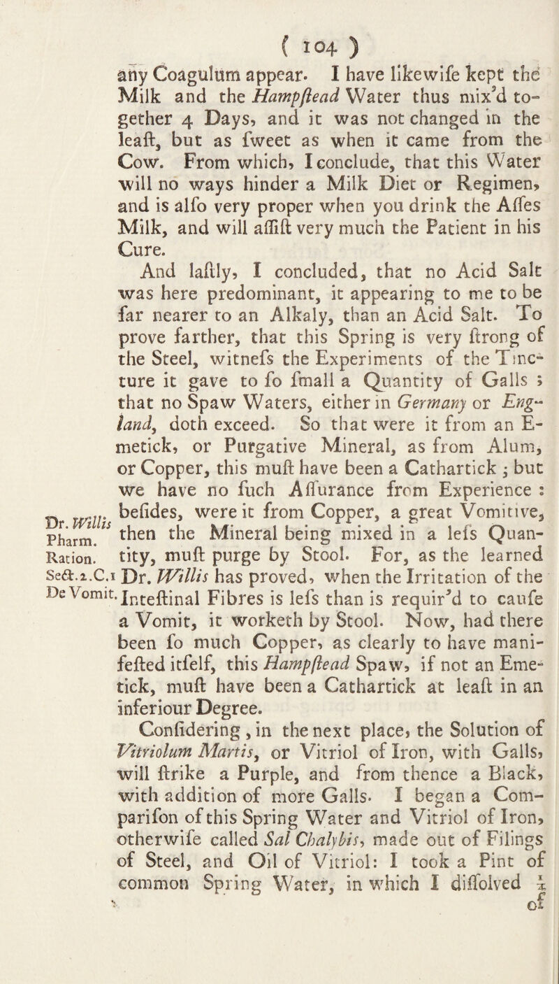 any Coagulum appear. I have likewife kept the Milk and the Hampftead Water thus mix'd to¬ gether 4 Days, and it was not changed in the leaft, but as fweet as when it came from the Cow. From which, I conclude, that this Water will no ways hinder a Milk Diet or Regimen, and is alfo very proper when you drink the Afles Milk, and will affift very much the Patient in his Cure. And lafily, I concluded, that no Acid Salt was here predominant, it appearing to me to be far nearer to an Alkaly, than an Acid Salt. To prove farther, that this Spring is very itrong of the Steel, witnefs the Experiments of the Tinc¬ ture it gave to fo fmall a Quantity of Galls ; that no Spaw Waters, either in Germany or Eng~ land, doth exceed. So that were it from an E- metick, or Purgative Mineral, as from Alum, or Copper, this mull have been a Cathartick ; but we have no fuch A durance from Experience : „ ... befides, were it from Copper, a great Vomitive, Pllarm then the Mineral Deing mixed in a lets Quan- Ration. tity, mu ft purge by Stool. For, as the learned Se£t.2.C.i Dr. Willis has proved, when the Irritation of the De Vomit. Jnteftinal Fibres is lefs than is required to caufe a Vomit, it worketh by Stool. Now, had there been fo much Copper, as clearly to have mani- fefted itfelf, this Hampftead Spaw, if not an Erne- tick, muft have been a Cathartick at lead in an inferiour Degree. Conlidering , in the next place, the Solution of Vitriolum Mart is, or Vitriol of Iron, with Galls, will ftrike a Purple, and from thence a Black, with addition of more Galls- I began a Com- parifon of this Spring Water and Vitriol of Iron, otherwife called Sal Chalybis, made out of Filings of Steel, and Oil of Vitriol: I took a Pint of common Spring Water, in which I diflolved \