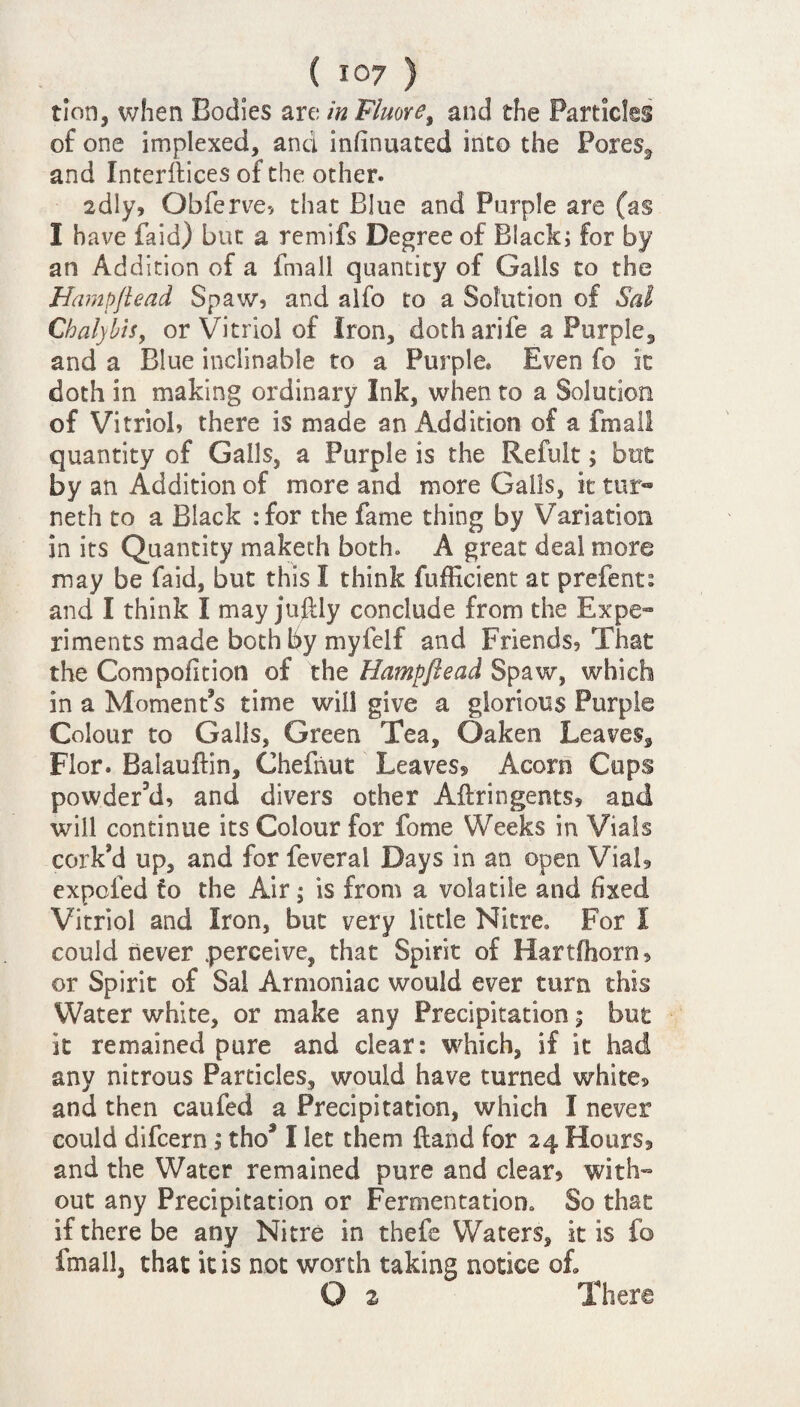 tion, when Bodies are in Fluore, and the Particles of one implexed, and infinuated into the Porest and Interfaces of the other. 2dly, Obferve, that Blue and Purple are (as I have Paid) but a remifs Degree of Black; for by an Addition of a fmall quantity of Galls to the Hampftead Spaw, and alfo to a Solution of Sal Chalybis, or Vitriol of Iron, dotharife a Purple, and a Blue inclinable to a Purple, Even fo it doth in making ordinary Ink, when to a Solution of Vitriol, there is made an Addition of a fmall quantity of Galls, a Purple is the Refult; but by an Addition of more and more Galls, it tur- neth to a Black :for the fame thing by Variation in its Quantity maketh both. A great deal more may be faid, but this I think fufficient at prefent: and I think I may juftly conclude from the Expe- riments made both by myfelf and Friends, That the Compofition of the Hampftead Spaw, which in a Moment’s time will give a glorious Purple Colour to Galls, Green Tea, Oaken Leaves, Flor* Balauftin, Chefnut Leaves? Acorn Cups powder’d, and divers other Aftrin gents, and will continue its Colour for fome Weeks in Vials cork’d up, and for feveral Days in an open Vial? expcfed fo the Air; is from a volatile and fixed Vitriol and Iron, but very little Nitre* For I could never .perceive, that Spirit of Hartfhorn, or Spirit of Sal Armoniac would ever turn this Water white, or make any Precipitation; but it remained pure and dear: which, if it had any nitrous Particles, would have turned white? and then caufed a Precipitation, which I never could difcern; tho* I let them {land for 24 Hours? and the Water remained pure and clear, with- out any Precipitation or Fermentation* So that if there be any Nitre in thefe Waters, it is fo fmall, that it is not worth taking notice of. O 2 There