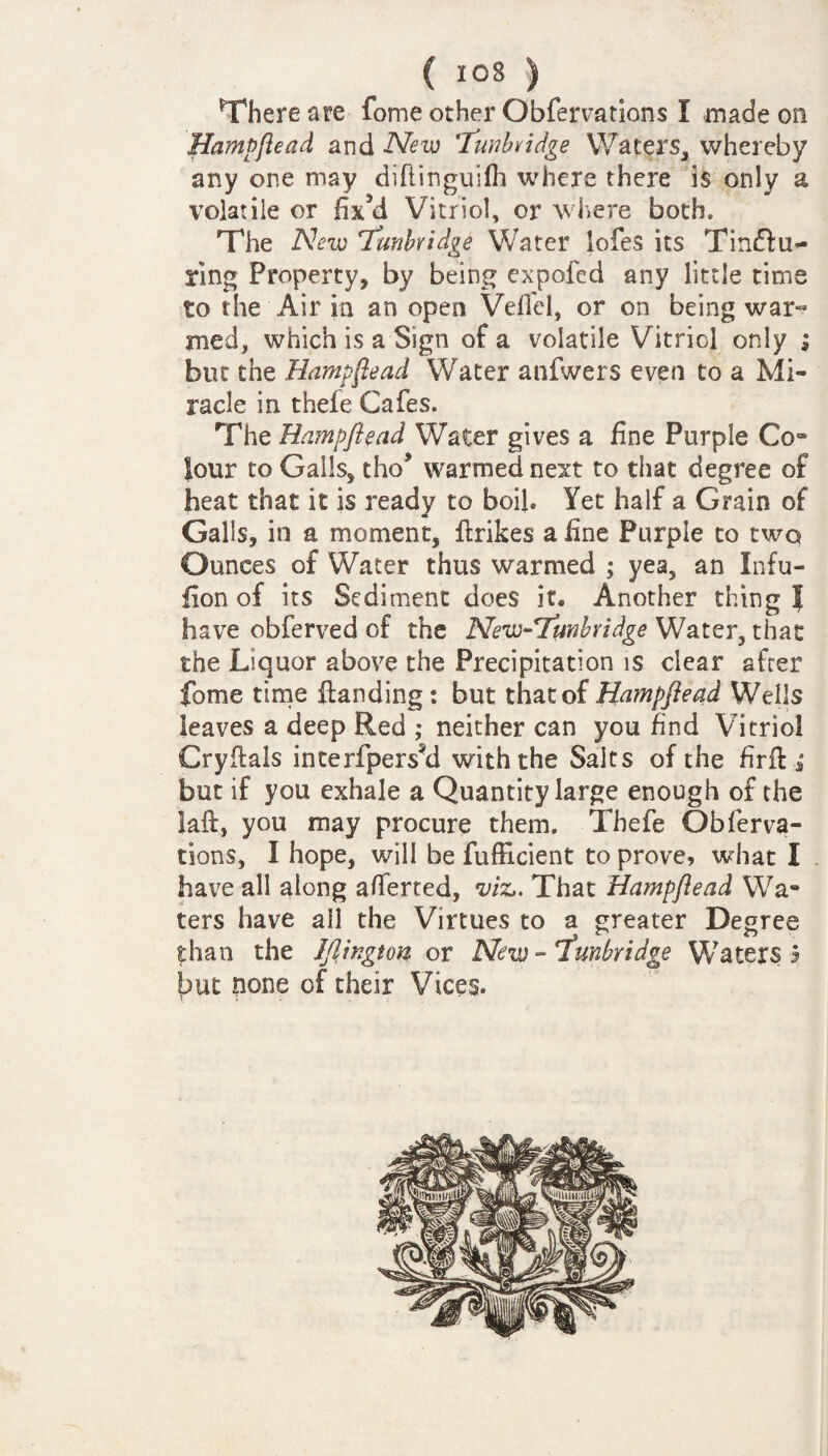 There are fome other Obfervations I made on Hampftead and New Tunbridge Waters, whereby any one may diftinguifh where there is only a volatile or fixM Vitriol, or where both. The New Tunbridge Water lofes its Tindfu- ring Property, by being expoled any little time to the Air in an open Veil'd, or on being war¬ med, which is a Sign of a volatile Vitriol only ; but the Hampfiead Water anfwers even to a Mi¬ racle in thefe Cafes. The Hampftead Water gives a fine Purple Co- lour to Gails, tho* warmed next to that degree of heat that it is ready to boil. Yet half a Grain of Galls, in a moment, ftrikes a fine Purple to two Ounces of Water thus warmed ; yea, an Infu- fion of its Sediment does it. Another thing J have obferved of the New-Tunbridge Water, that the Liquor above the Precipitation is clear after fome time ftanding: but that of Hampftead Wells leaves a deep Red ; neither can you find Vitriol Cryflals interfpersti with the Saks of the firft * but if you exhale a Quantity large enough of the laft, you may procure them. Thefe Obferva¬ tions, I hope, will be fufficient to prove, what I have all along averted, m. That Hampftead Wa¬ ters have all the Virtues to a greater Degree than the Iflington or New - 'Tunbridge Waters 3 but none of their Vices.