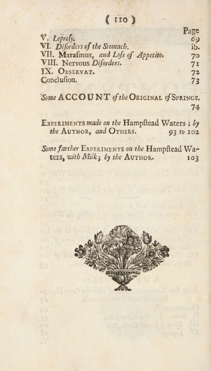 C *«> ) Page Leprofy. 69 VI. Diforcters of the Stomach, ib. VII. Marafmus, and Lofs of Appetite» 70 VIII. Nervous Diforders* 71 IX. Observat. 72 Coticiufion. 71 ACCOUNT of the Original of Springs* 74 Experiments 0^ the Hampftead Waters ; by the Author, and Others. 93 fo 102 Some fartherExperiments on the Hampftead Wa** ferst with Milk 1 ly the Author. 103