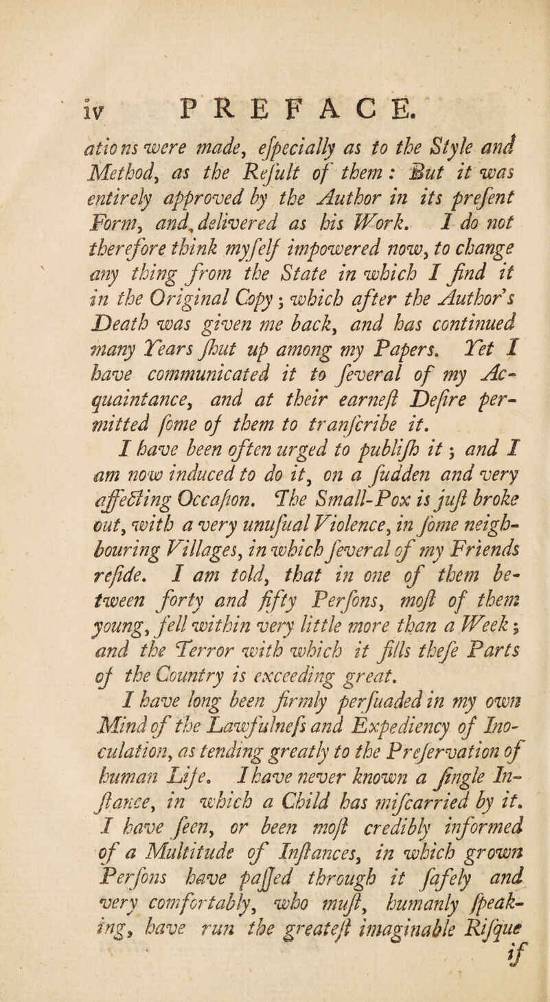 o ationswere made, ejpecially as to the Style and Method, as the Refult of them: But it was entirely approved by the Author in its prefent Form, and^ delivered as his Work, I do not therefore think myfelf impowered now, to change any thing from the State in which I find it in the Original Copy; which after the Author s Death was given me back, and has conthiued many Tears Jhut up among my Papers, Tet I have communicated it to feveral of my Ac^ quaintance, and at their earnefl Defire per^ mi tied fome of them to tranfcribe it, I have been often urged to publijh it 5 and I am now induced to do it, on a fudden and very ajfedling Occafton, The Small-Pox is jufi broke out, with a very unufual Violence, in fome neigh^ bouring Villages, in which feveral of my Friends re fide, I am told, that in one of them be¬ tween forty aftd fifty Perfons, mofl of the?n young, fell within very little more than a Week; and the Terror with which it fills thefe Parts of the Country is exceeding great, I have long been firmly per funded in my own Mind of the Lawfulnefs and Expediency of Ino¬ culation, as tending greatly to the Prefervation of human Life, 1 have never known a Jingle In¬ fiance, in which a Child has mifcarried by it, I have feen, or been mojl credibly informed of a Multitude of Infiances, in which grown Perfons have pajjed through it fafely and very comfortably, who mujl, humanly fpeak- ing, have run the greatefi imaginable Rifque