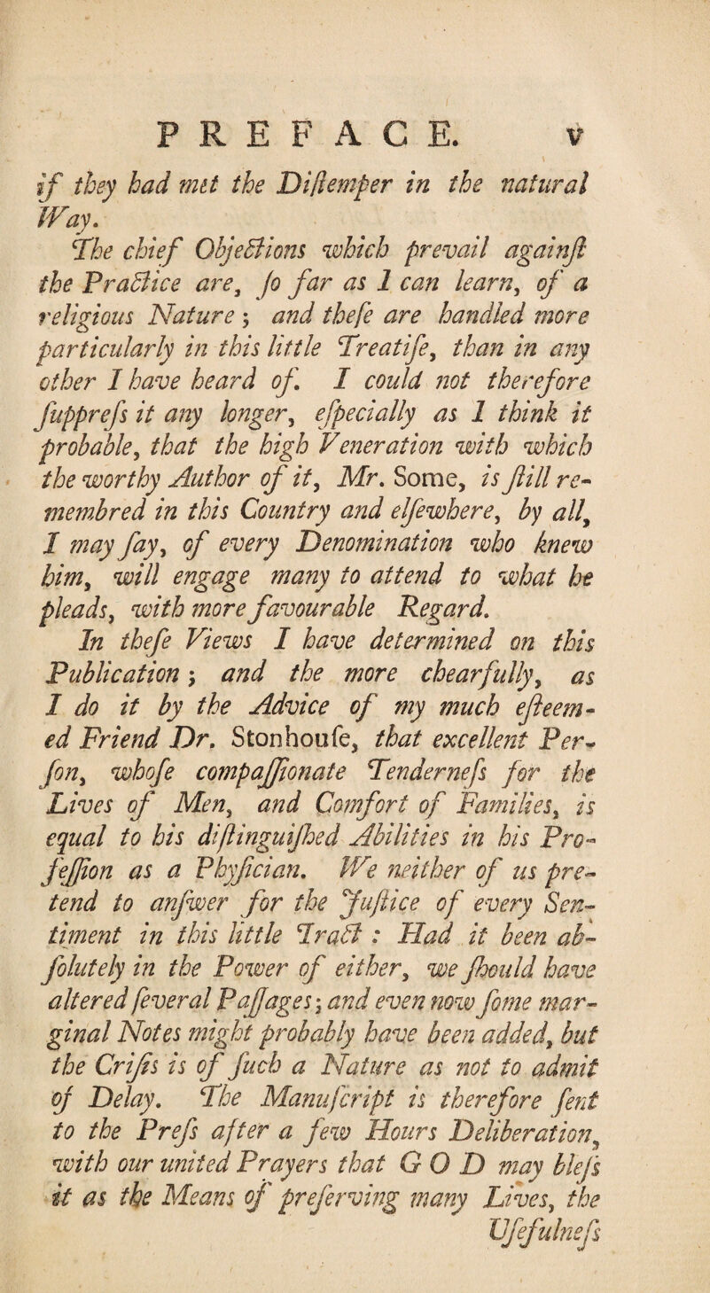 PREFACE. V if they had mit the Diflemper in the natural Way, T'he chief ObjeBiom which prevail againjl the PraBice are, fo far as 1 can learn, of a religious Nature ; and thefe are handled more particularly in this little Treatife, than in any other I have heard of I could ?iot therefore fupprefs it any longer, efpecially as 1 think it probable, that the high Veneration with which the worthy Author of it, Mr, Some, is fill membred in this Country and elfewhere, by all, I may fay, of every Denomination who knew him, will engage many to attend to what he pleads, with more favourable Regard, In thefe Views I have determined on this Publication j and the more chearfully, as I do it by the Advice of my much efeem- ed Friend Dr, Stonhoufe, that excellent Per^ [on, whofe compaffonate Tendernefs for the Lives of Men, and Comfort of Families, is equal to his di/linguijhed Abilities in his Pro-- feffon as a Phyfcian, We neither of us pre^ tend to anfwer for the fuftice of every Sen-- timent in this little IraB : Had it been ak-~ folutely in the Po%ver of either, we fhould have altered fever al Pajjages', and even now feme mar¬ ginal Notes might probably have been added, but the Crifs is of fucb a Nature as not to admit oj Delay, Fhe Manufeript is therefore fent to the Prefs after a few Hours Deliberation, with our united Prayers that GOD may blefs it as the Means of preferving many Lives, the JJfefulnefs