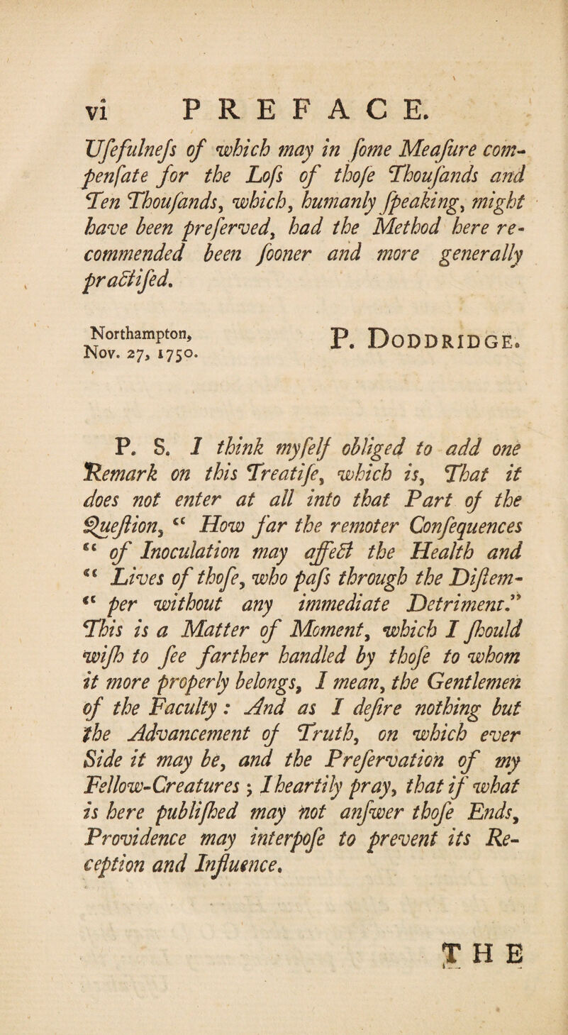 / XJfefulneJs of which may in fome Meafure com^ fenfate for the Lofs of thofe Thoufands a?td T'en Thoufandsy which, humanly fpeaking, might have been preferved, had the Method here re¬ commended been fooner and more generally pradtifed, Northampton, DoDDRIDGE. Nov. 27, 1750. P. S. I think myfelf obliged to add one 'Remark on this Treatife, which is, That it does not enter at all into that Part of the ^ejiion, How far the remoter Confequences ‘‘ of Inoculation may affedi the Health and “ Lives of thofe, who pafs through the Difte7n- per without any immediate Detriment^ This is a Matter of Moment, which I fhould wifh to fee farther handled by thofe to whom it more properly belongs, I mean, the Gentlemen of the Faculty: And as I dejire nothing but the Advancement of Truth, on which ever Side it may be, and the Prefervation of my Fellow-Creatures j I heartily pray, that if what is here publifhed may not anfwer thofe E?ids, Providence may interpofe to prevent its Re¬ ception and Influence. H E