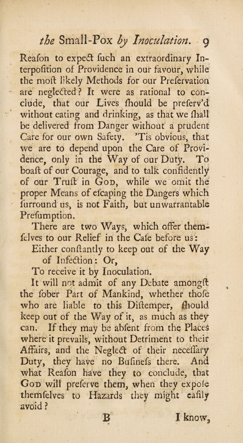 Reafon to expedl fuch an extraordinary In- terpofition of Providence in our favour, while the mod likely Methods for our Prefervation are neglefted ? It were as rational to con¬ clude, that our Lives fhould be preferv'd without eating and drinking, as that we fliall be delivered from Danger without a prudent Care for our own Safety. ’Tis obvious, that we are to depend upon the Care of Provi¬ dence, only in the Way of our Duty. To boaft of our Courage, and to talk confidently of our Trull: in God, while we omit the proper Means of efcaping the Dangers which furround us, is not Faith, but unwarrantable Prefumption. There are two Ways, which offer them- felves to our Relief in the Cafe before us: Either conflantly to keep out of the Way of Infedion: Or, To receive it by Inoculation. It will not admit of any Debate amongft the fober Part of Mankind, whether thofe who are liable to this Diftemper, fliould keep out of the Way of it, as much as they can. If they may be abfent from the Places where it prevails, without Detriment to their Affairs, and the Negled of their neceffary Duty, they have no Bufinefs there. And what Reafon have they to conclude, that God will preferve them, when they expofe themfelves to Hazards they might cafily avoid ? B I knoWj,