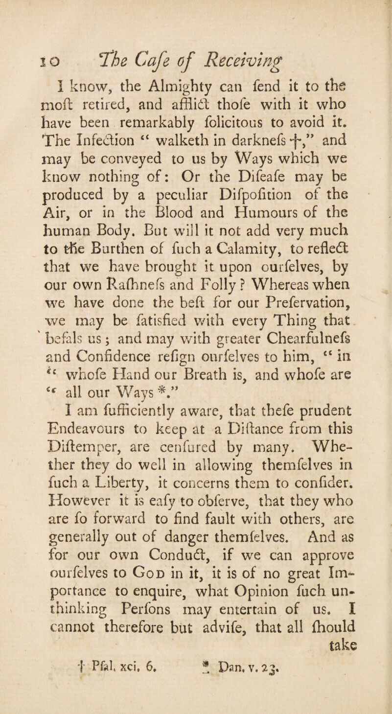 i know, the Almighty can fend it to the moft retired, and afBid; thofe with it who have been remarkably felicitous to avoid it. The Infedion walketh in darknefs -f*,*' and may be conveyed to us by Ways which we know nothing of: Or the Difeafe may be produced by a peculiar Difpofition of the Air, or in the Blood and Humours of the human Body. But will it not add very much to the Burthen of fuch a Calamity, to refled that we have brought it upon ourfelves, by our own Pvafhnefs and Folly? Whereas when we have done the beft for our Prefervation, we may be fatisfied with every Thing that ' befals us; and may with greater Chearfulnefs and Confidence refign ourfelves to him, “ in whofe Hand our Breath is, and whofe are all our Ways I am fufficiently aware, that thefe prudent Endeavours to keep at a Difiance from this Diftemper, are cenfured by many. Whe¬ ther they do well in allowing themfelves in fuch a Liberty, it concerns them to confider. However it is eafy to obferve, that they who are fo forward to find fault with others, are generally out of danger themfelves. And as for our own Condud, if we can approve ourfelves to God in it, it is of no great Im¬ portance to enquire, what Opinion fuch un» thinking Perfons may entertain of us. I cannot therefore but advife, that all fhould take