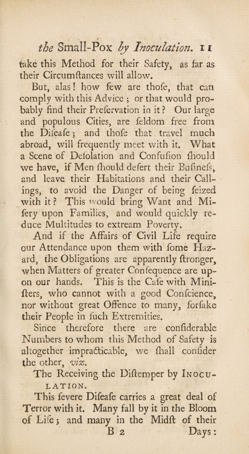 take this Method for their Safety, as far as. their Circumftances will allow. But, alas! how few are thofe, that can comply with this Advice ; or that would pro¬ bably find their Prefervation in it ? Our large and populous Cities, are feldom free from the Difeafe \ and thofe that travel much abroad, will frequently meet with it. What a Scene of Delolation and Confufion fliould v/e have, if Men fliould defert their Bufinefs, and leave their Habitations and their Call- • ings, to avoid the Danger of being feized with it ? This would bring Want and Mi- fery upon Families, and would quickly re¬ duce Multitudes to extream Poverty. And if the Affairs of Civil Life require our Attendance upon them with' fome Haz¬ ard, the Obligations are apparently ftronger, when Matters of greater Confequence are up¬ on our hands. This is the Cafe with Mini- fters, who cannot with a good Confclence, nor without great Offence to many, fbrfake their People in fuch Extremities. Since therefore there are confiderable Numbers to whom this Method of Safety is altogether impradticable, we fliall confider the other, viz. The Receiving the Diftempcr by Inocu¬ lation. This fevere Difeafe carries a great deal of Terror with it. Many fall by it in the Bloom of Life 5 and many in the Midft of their B 2 Days: