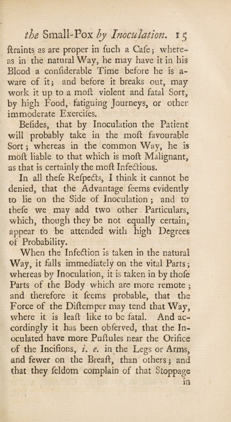 ftraints as are proper in fuch a Cafe; where¬ as in the natural Way, he may have it in his Blood a confiderable Time before he is a- ware of it; and before it breaks out, may work it up to a moft violent and fatal Sort, by high Food, fatiguing Journeys, or other immoderate Exercifcs. Befides, that by Inoculation the Patient will probably take in the moft favourable Sort; whereas in the common Way, he is moft liable to that which is moft Malignant, as that is certainly the moft Infeftious. In all thefe Refpedls, I think it cannot be denied, that the Advantage feems evidently to lie on the Side of Inoculation ; and to thefe we may add two other. Particulars, which, though they be not equally certain, appear to be attended with high Degrees of Probabilitv. When the Infection Is taken in the natural Way, it falls immediately on the vital Parts; whereas by Inoculation, it is taken in by thofe Parts of the Bodv which are more remote : and therefore it feems probable, that the Force of the Diftemper may tend that Way, where it is lead like to be fatal. And ac¬ cordingly it has been obferved, that the In¬ oculated have more Puftules near the Orifice of the Incifions, e, in the Legs or Arms, and fewer on the Bread, than others; and that they feldom complain of that Stoppage in