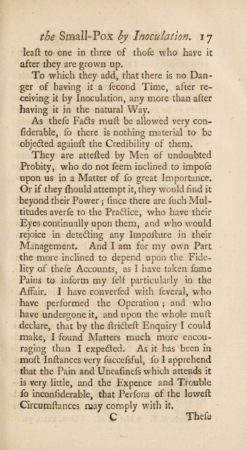 leaf!: to one in three of thofe who have it after they are grown up. To which they add, that there is no Dan¬ ger of having it a fecond Time, after re¬ ceiving it by Inoculation, any more than after having it in the natural Way. As thefe Facts muft be allowed very con- fiderable, fo there is nothing material to be objected againft the Credibility of them. They are attefted by Men of undoubted Probity, who do not feem inclined to impofe upon us in a Matter of fo great Importance. Or if they ftiould attempt it, they would find it beyond their Power; fince there are fuch Mul¬ titudes averfe to the Pradlice, who have their Eyes continually upon them, and who would rejoice in detecting any Impoftore in their Management. And I am for my own Part - the more inclined to depend upon the Fide¬ lity of thefe Accounts, as I have taken fome Pains to inform my felf particularly in the Affair, I have converfed v/ith fcveral, who have performed the Operation ; and who have undergone it, and upon the whole muft declare, that by the ftridteft Enquiry I could make, I found Matters much more encou¬ raging than I expeded. As it has been in moft Inftances very fuccefsful, fo I apprehend that the Pain and Uneafinefs which attends it is very little, and the Expence and Trouble fo inconfiderable, that Perfons of the loweft Circumftances may comply with it. C Thefe