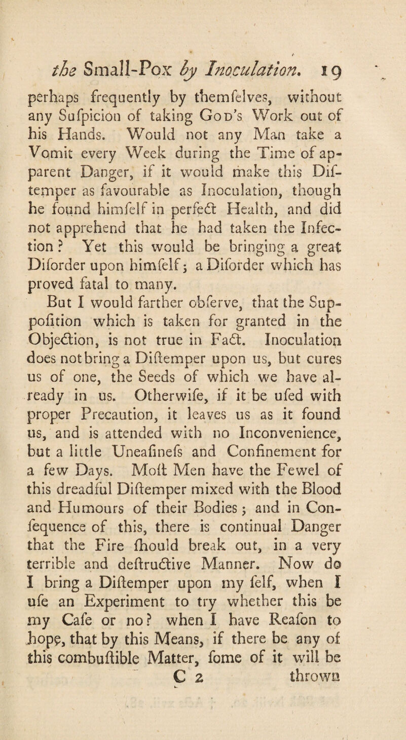 perhaps frequently by themfelves, without any Sufpicion of taking God’s Work out of his Hands. Would not any Man take a Vomit every Week during the Time of ap¬ parent Danger, if it would rhake this Dif- temper as favourable as Inoculation, though he found himfelf in perfecTt Health, and did not apprehend that he had taken the Infec¬ tion ? Yet this would be bringing a great Diforder upon himfelf \ a Diforder which has proved fatal to many. But I would farther obferve, that the Sup- pofition which is taken for granted in the Objedlion, is not true in Fadd. Inoculation does notbring a Diftemper upon us, but cures us of one, the Seeds of which we have al¬ ready in us. Otherwife, if it be ufed with proper Precaution, it leaves us as it found us, and is attended with no Inconvenience, but a little Uneafinefs and Confinement for a few Days. Moil Men have the Fewel of this dreadful Diftemper mixed with the Blood and Humours of their Bodies; and in Con- fequence of this, there is continual Danger that the Fire fhould break out, in a very terrible and deftrudive Manner. Now do I bring a Diftemper upon my felf, when I ufe an Experiment to try whether this be my Cafe or no ? when I have Reafon to hope, that by this Means, if there be any of this combuftible Matter, fome of it will be C 2 thrown w