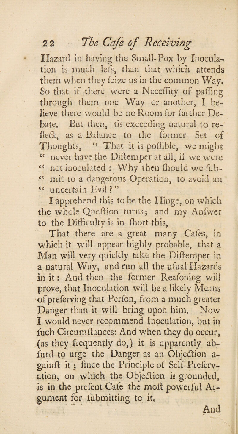 Hazard in having the Small-Pox by Inocula¬ tion is much lefs, than that which attends them when they feize us in the common Way. So that if there were a Neceflity of paffing through them one Way or another, I be¬ lieve there would be no Room for farther De¬ bate. But then, tis exceeding natural to re- fledf, as a Balance to the former Set of Thoughts, That it is poffible, we might never have the Diftemper at all, if we were not inoculated : Why then fliould we fub- mit to a dangerous Operation, to avoid an uncertain Evil ? ’’ I apprehend this to be the Elinge, on which the whole Queftion turns; and my Anfwer to the Difficulty is in (liort this, That there are a great many Cafes, in which it will appear highly probable, that a Man will very quickly take the Diftemper in a natural Way, and run all the ufual Hazards in it: And then the former Reafoning will prove, that Inoculation will be a likely Means of preferving that Perfon, from a much greater Danger than it will bring upon him. Now I would never recommend Inoculation, but in fuch Circumftances: And when they do occur, (as they frequently do,) it is apparently ab- furd to urge the Danger as an Objection a- gainfl: it; lince the Principle of Self-Preferv- ation, on which the Objection is grounded, is in the prefent Cafe the moft powerful x^r- gument for fubmitting to it.