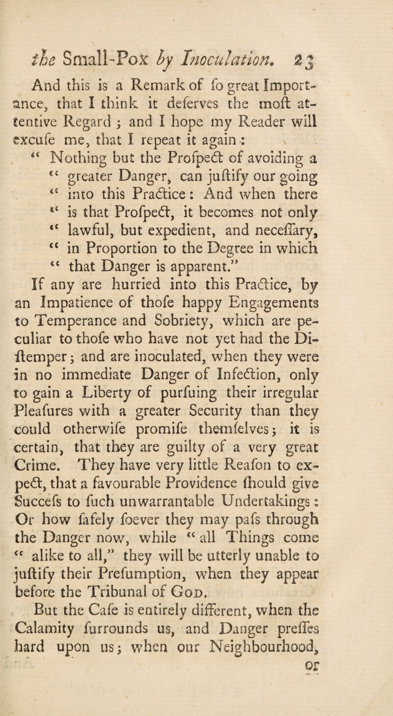 And this is a Remark of fo great Import- ancCj that I think it deferves the moft at¬ tentive Regard ; and I hope my Reader will txcufe me, that I repeat it again : x Nothing but the Profped: of avoiding a greater Danger, can juftify our going into this Praftice: And when there is that Profpedt, it becomes not only “ lawful, but expedient, and neceffary, in Proportion to the Degree in which that Danger is apparent/' If any are hurried into this Pradlice, by an Impatience of thofe happy Engagements to Temperance and Sobriety, which are pe¬ culiar to thofe who have not yet had the Di- Remper; and are inoculated, when they were in no immediate Danger of Infecflion, only to gain a Liberty of purfuing their irregular Pleafures with a greater Security than they could otherwife promife themfelvesj it is certain, that they are guilty of a very great Crime. They have very little Reafon to ex- pe(ft, that a favourable Providence (hould give Succefs to fuch unwarrantable Undertakings: Or how fafely foever they may pafs through the Danger nov/, while ‘‘ all Things come alike to all, they will be utterly unable to juftify their Prefumption, when they appear before the Tribunal of God. But the Cafe is entirely different, when the Calamity furrounds us, and Danger preffes hard upon us; when our Neighbourhood^ or