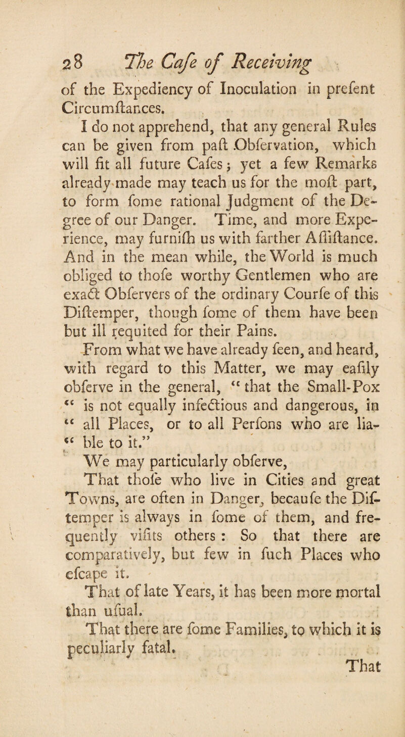 of the Expediency of Inoculation in prefent Circum fiances. I do not apprehend, that any general Rules can be given from pafl Dbfervation, which will fit all future Cafes; yet a few Remarks already^made may teach us for the mofi: part, to form fome rational Judgment of the De¬ gree of our Danger. Time, and more Expe¬ rience, may furnifh us with farther Afliftance. And in the mean while, the World is much obliged to thofe worthy Gentlemen who are exad: Obfervers of the ordinary Courfe of this Diflemper, though fome of them have been but ill requited for their Pains. From what we have already feen, and heard, with regard to this Matter, we may eafily obferve in the general, “ that the Small-Pox is not equally infectious and dangerous, in ‘‘ all Places, or to all Perfons who are lia- ble to it.” We may particularly obferve. That thofe who live in Cities and great Towns, are often in Danger, becaufe the Dif- temper is always in fome of them, and fre¬ quently vifits others : So that there are comparatively, but few in fuch Places who efcape it. That of late Years, it has been more mortal lhan ufual. That there are fome Families, to which it is peculiarlv fatal. That