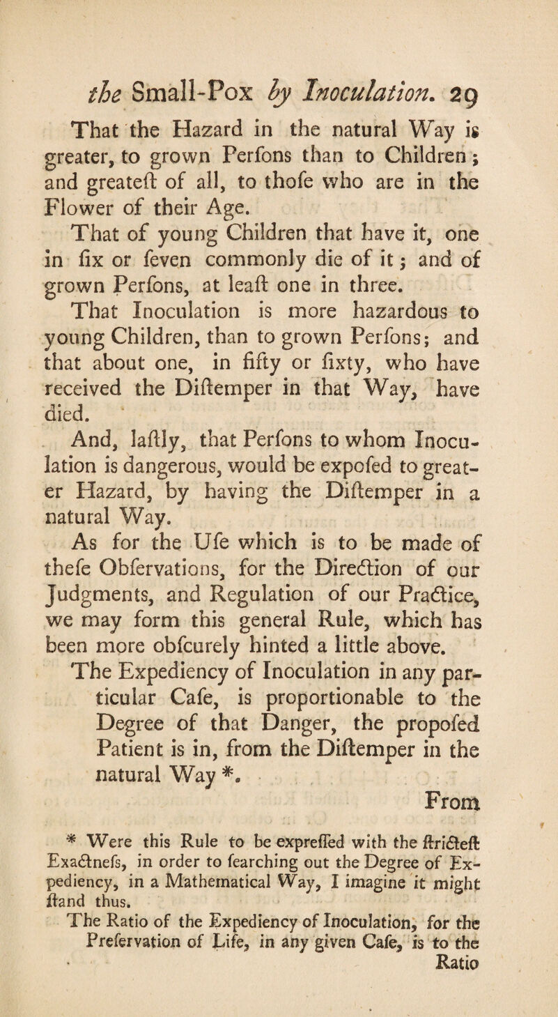 That the Hazard in the natural Way is greater, to grown Perfons than to Children; and greateft of all, to thofe who are in the Flower of their Age. That of young Children that have it, one in fix or feven commonly die of it 5 and of grown Perfons, at leaft one in three. That Inoculation is more hazardous to young Children, than to grown Perfons; and that about one, in fifty or fixty, who have received the Diftemper in that Way, have died. And, laftly, that Perfons to whom Inocu¬ lation is dangerous, would be expofed to great¬ er Hazard, by having the Diftemper in a natural Way. As for the Ufe which is to be made of thefe Obfervations, for the Direftion of our Judgments, and Regulation of our Pradlice, we may form this general Rule, which has been more obfcurely hinted a little above. The Expediency of Inoculation in any par¬ ticular Cafe, is proportionable to the Degree of that Danger, the propofed Patient is in, from the Diftemper in the natural Way From ^ Were this Rule to be exprefled with the llri(Slefl: ExacStnefs, in order to fearching out the Degree of Ex¬ pediency, in a Mathematical Way, I imagine it might ftand thus. The Ratio of the Expediency of Inoculation^ for the Prefervation of Life, in any given Cafe, is to the Ratio