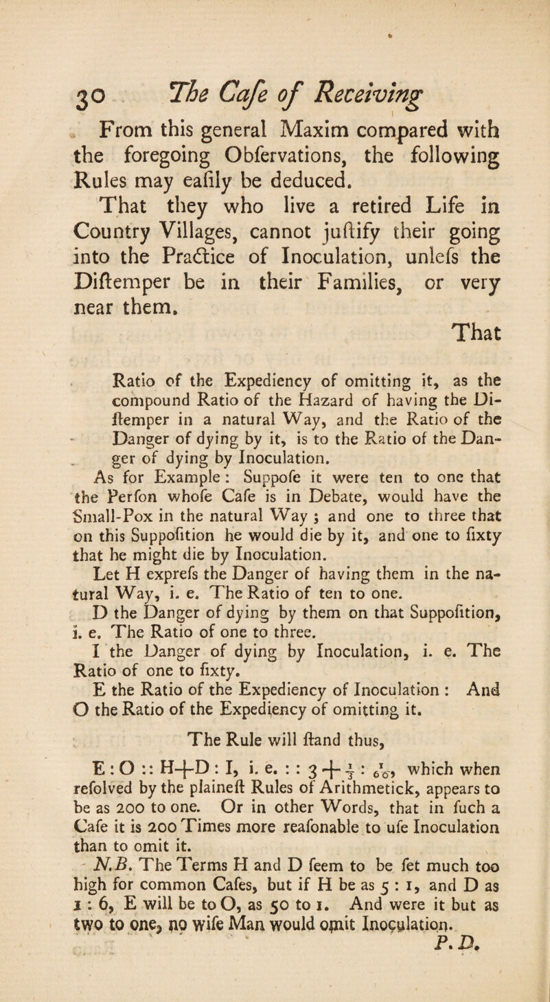 » From this general Maxim compared with the foregoing Obfervations, the following Rules may eaiily be deduced. That they who live a retired Life in Country Villages, cannot juftify their going into the Pradlice of Inoculation, unlefs the Diftemper be in their Families, or very near them. That Ratio of the Expediency of omitting it, as the compound Ratio of the Hazard of having the Di- ftemper in a natural Way, and the Ratio of the Danger of dying by it, is to the Ratio of the Dan¬ ger of dying by Inoculation. As for Example : Suppofe it were ten to one that the Perfon whofe Cafe is in Debate, would have the Small-Pox in the natural Way ; and one to three that on this Suppofition he would die by it, and one to fixty that he might die by Inoculation. Let H exprefs the Danger of having them in the na¬ tural Way, i. e. The Ratio of ten to one. D the Danger of dying by them on that Suppofition, i. e. The Ratio of one to three. I the Danger of dying by Inoculation, i. e. The Ratio of one to fixty. E the Ratio of the Expediency of Inoculation : And O the Ratio of the Expediency of omitting it. The Rule will ftand thus, E: O :: H-|-D : I, i. e. : : 3 ^ which when refolved by the plaineft Rules of Arithmetick, appears to be as 200 to one. Or in other Words, that in fuch a Cafe it is 200 Times more reafonable to ufe Inoculation than to omit it. ' N,B, The Terms H and D feem to be fet much too high for common Cafes, but if H be as 5 : i, and D as 1: 6, E will be to O, as 50 to i. And were it but as two to onoj pio wife Man would opait Inoculation. ' ^ ‘ T. p.