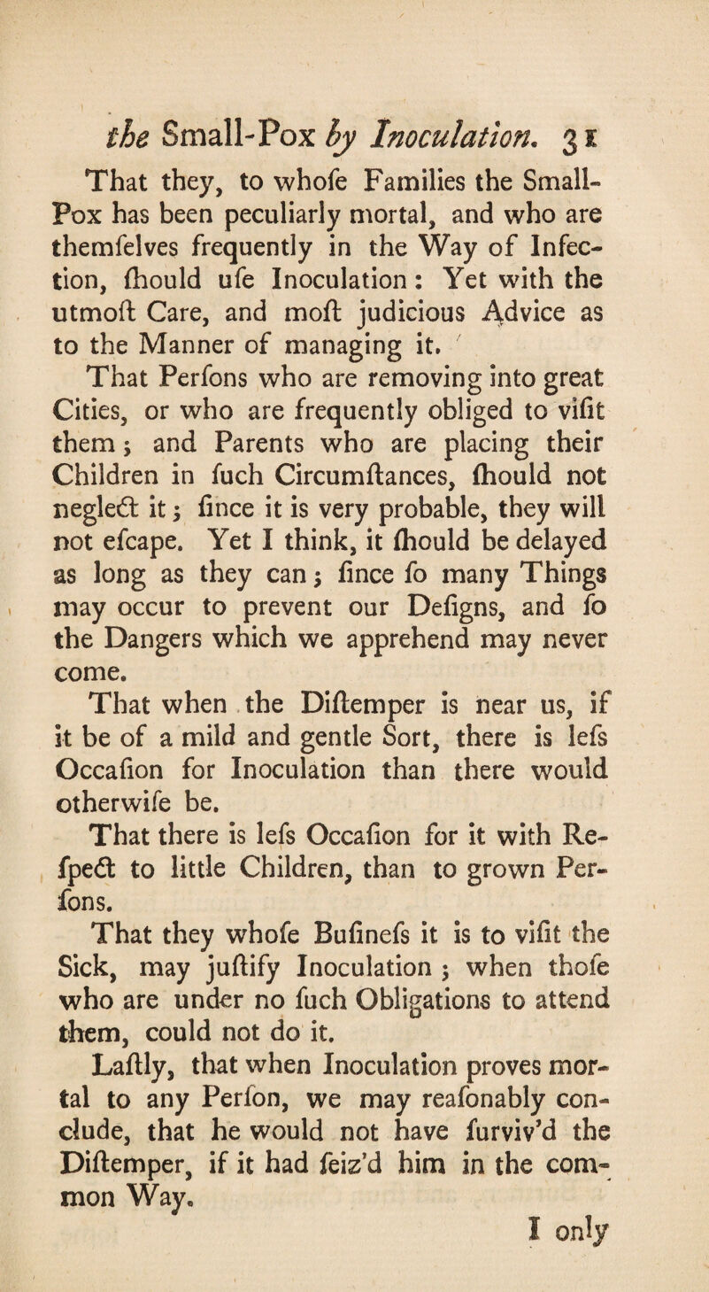 That they, to whofe Families the Small¬ pox has been peculiarly mortal, and who are themfelves frequently in the Way of Infec¬ tion, fliould ufe Inoculation: Yet with the utmofl Care, and moft judicious i^^vice as to the Manner of managing it. That Perfons who are removing into great Cities, or who are frequently obliged to vifit them; and Parents who are placing their Children in fuch Circumftances, fliould not negled: it j fince it is very probable, they will not efcape. Yet I think, it fliould be delayed as long as they can 5 fince fo many Things may occur to prevent our Defigns, and fo the Dangers which we apprehend may never come. That when . the Dillemper is near us, if it be of a mild and gentle Sort, there is lefs Occafion for Inoculation than there would otherwife be. That there is lefs Occafion for it with Re- fped: to little Children, than to grown Per¬ fons. That they whofe Bufinefs it is to vifit the Sick, may juftify Inoculation ; when thofe who are under no fuch Obligations to attend them, could not do it. Laflly, that when Inoculation proves mor¬ tal to any Perfon, we may reafonably con¬ clude, that he would not have furviv’d the Diftemper, if it had feiz’d him in the com¬ mon Way. I only