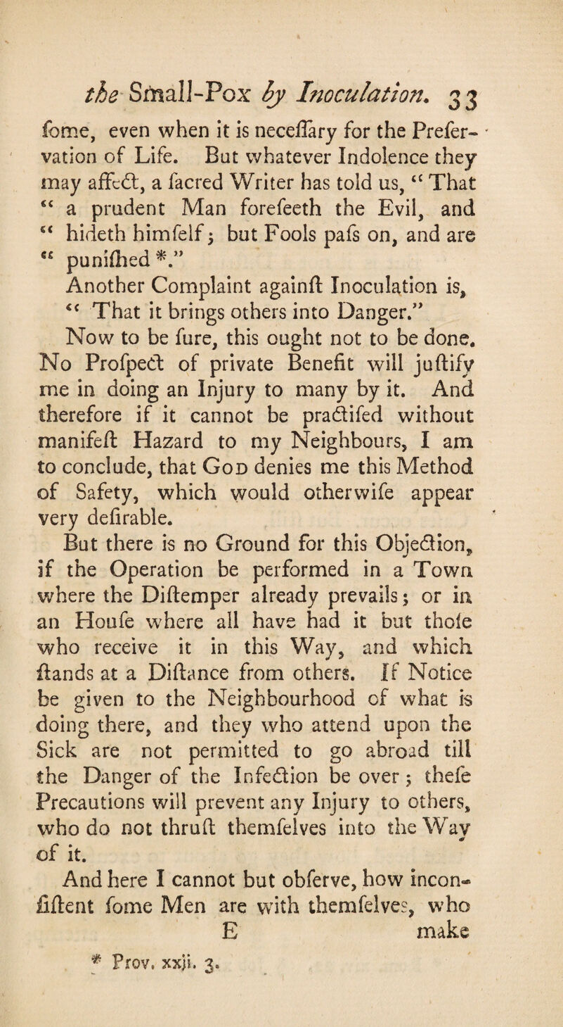 feme, even when it is necellary for the Prefer- ' vation of Life. Bat whatever Indolence they may affcdl, a facred Writer has told us, That a prudent Man forefeeth the Evil, and hideth himfelf 5 but Fools pafs on, and are “ punifhed Another Complaint againft Inoculation is. That it brings others into Danger.'* Now to be fure, this ought not to be done. No Profpect of private Benefit will juftify me in doing an Injury to many by it. And therefore if it cannot be pradifed without manifeft Hazard to my Neighbours, I am to conclude, that God denies me this Method of Safety, which would otherwife appear very defirable. But there is no Ground for this Objedion, if the Operation be performed in a Town where the Diftemper already prevails 5 or in an Houfe where all have had it but thole who receive it in this Way, and which ftands at a Diftance from others. If Notice be given to the Neighbourhood of what is doing there, and they who attend upon the Sick are not permitted to go abroad till the Danger of the Infedion be over; thefe Precautions will prevent any Injury to others, who do not thruft themfelves into the Way of it. And here I cannot but obferve, how incon- fiflent fome Men are with themfelves, who E make Prov, xxji. 3.