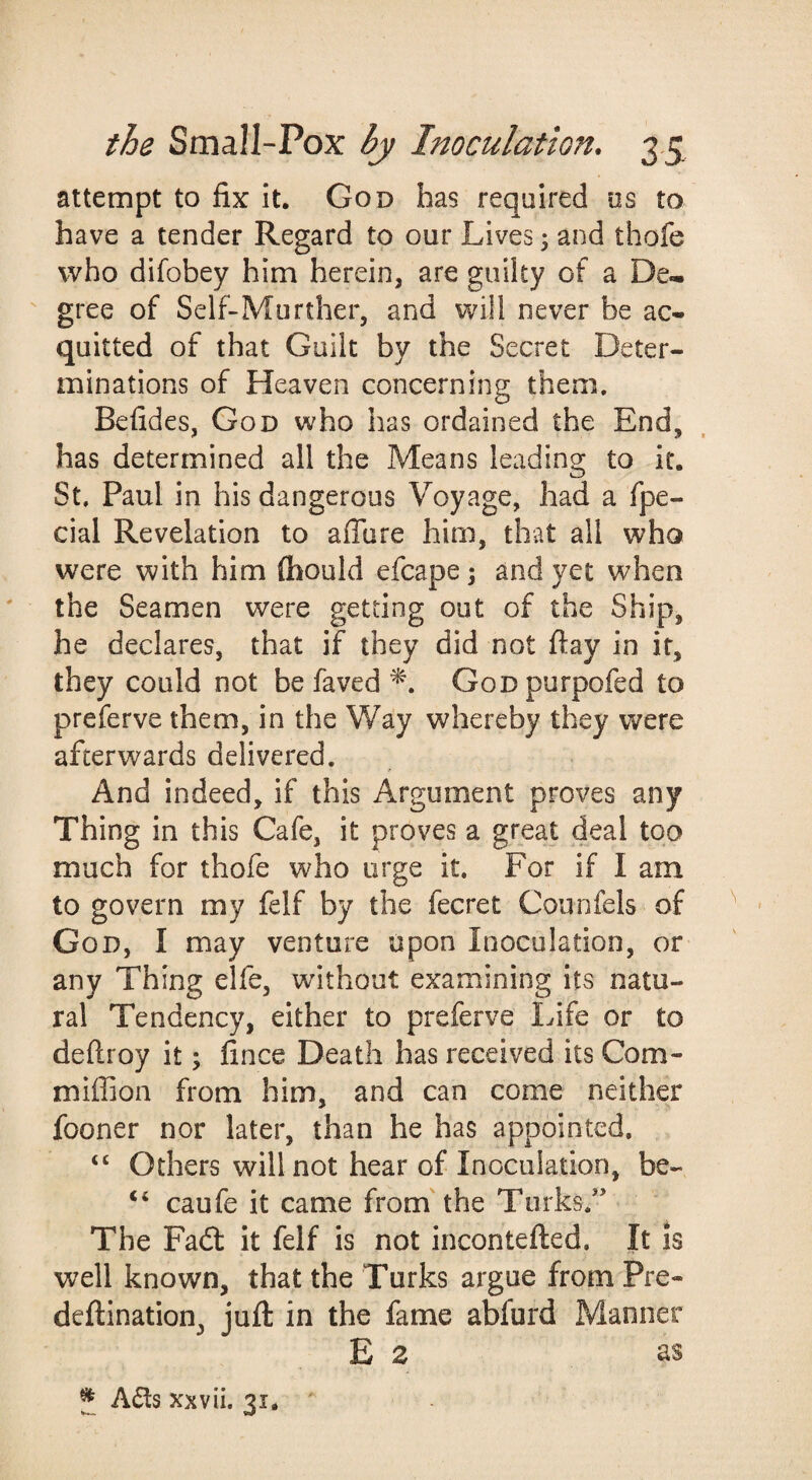 attempt to fix it. God has required ns to have a tender Regard to our Lives; and thofe who difobey him herein, are guilty of a De^  gree of Sclf-Murther, and will never be ac¬ quitted of that Guilt by the Secret Deter¬ minations of Heaven concerning them. Befides, God who has ordained the End, has determined all the Means leading to it. St. Paul in his dangerous Voyage, had a fpe- cial Revelation to afiore him, that all who were with him fhould efcape 5 and yet when the Seamen were getting out of the Ship, he declares, that if they did not ftay in it, they could not be faved GoDpurpofed to preferve them, in the Way whereby they were afterwards delivered. And indeed, if this Argument proves any Thing in this Cafe, it proves a great deal too much for thofe who urge it. For if I am to govern my felf by the fecret Counfels of God, I may venture upon Inoculation, or any Thing elfe, without examining its natu¬ ral Tendency, either to preferve Life or to deftroy it; fince Death has received its Com- miffion from him, and can come neither fooner nor later, than he has appointed. “ Others will not hear of Inoculation, be- ‘‘ caufe it came from'the Turks.'' The Fadl it felf is not incontefted. It is well known, that the Turks argue from Pre- deftination, juft in the fame abfurd Manner E 2 as ^ Ads xxvii. 31. '